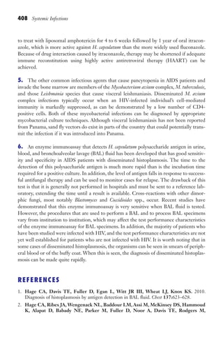 408 Systemic Infections
to treat with liposomal amphotericin for 4 to 6 weeks followed by 1 year of oral itracon-
azole, which is more active against H. capsulatum than the more widely used fluconazole.
Because of drug interaction caused by itraconazole, therapy may be shortened if adequate
immune reconstitution using highly active antiretroviral therapy (HAART) can be
achieved.
5. The other common infectious agents that cause pancytopenia in AIDS patients and
invade the bone marrow are members of the Mycobacterium avium complex, M. tuberculosis,
and those Leishmania species that cause visceral leishmaniasis. Disseminated M. avium
complex infections typically occur when an HIV-infected individual’s cell-mediated
immunity is markedly suppressed, as can be demonstrated by a low number of CD4-
positive cells. Both of these mycobacterial infections can be diagnosed by appropriate
mycobacterial culture techniques. Although visceral leishmaniasis has not been reported
from Panama, sand fly vectors do exist in parts of the country that could potentially trans-
mit the infection if it was introduced into Panama.
6. An enzyme immunoassay that detects H. capsulatum polysaccharide antigen in urine,
blood, and bronchoalveolar lavage (BAL) fluid has been developed that has good sensitiv-
ity and specificity in AIDS patients with disseminated histoplasmosis. The time to the
detection of this polysaccharide antigen is much more rapid than is the incubation time
required for a positive culture. In addition, the level of antigen falls in response to success-
ful antifungal therapy and can be used to monitor cases for relapse. The drawback of this
test is that it is generally not performed in hospitals and must be sent to a reference lab-
oratory, extending the time until a result is available. Cross-reactions with other dimor-
phic fungi, most notably Blastomyces and Coccidioides spp., occur. Recent studies have
demonstrated that this enzyme immunoassay is very sensitive when BAL fluid is tested.
However, the procedures that are used to perform a BAL and to process BAL specimens
vary from institution to institution, which may affect the test performance characteristics
of the enzyme immunoassay for BAL specimens. In addition, the majority of patients who
have been studied were infected with HIV, and the test performance characteristics are not
yet well established for patients who are not infected with HIV. It is worth noting that in
some cases of disseminated histoplasmosis, the organisms can be seen in smears of periph-
eral blood or of the buffy coat. When this is seen, the diagnosis of disseminated histoplas-
mosis can be made quite rapidly.
REFERENCES
1. Hage CA, Davis TE, Fuller D, Egan L, Witt JR III, Wheat LJ, Knox KS. 2010.
Diagnosis of histoplasmosis by antigen detection in BAL fluid. Chest 137:623–628.
2. Hage CA, Ribes JA, Wengenack NL, Baddour LM, Assi M, McKinsey DS, Hammoud
K, Alapat D, Babady NE, Parker M, Fuller D, Noor A, Davis TE, Rodgers M,
Gilligan_Sec6_369-436.indd 408 7/24/14 11:14 AM
 