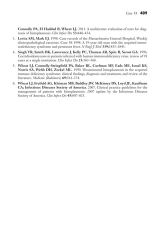 Case 58 409
Connolly PA, El Haddad B, Wheat LJ. 2011. A multicenter evaluation of tests for diag-
nosis of histoplasmosis. Clin Infect Dis 53:448–454.
3. Levitz SM, Mark EJ. 1998. Case records of the Massachusetts General Hospital. Weekly
clinicopathological exercises. Case 38-1998. A 19-year-old man with the acquired immu-
nodeficiency syndrome and persistent fever. N Engl J Med 339:1835–1843.
4. Singh VR, Smith DK, Lawerence J, Kelly PC, Thomas AR, Spitz B, Sarosi GA. 1996.
Coccidioidomycosis in patients infected with human immunodeficiency virus: review of 91
cases at a single institution. Clin Infect Dis 23:563–568.
5. Wheat LJ, Connolly-Stringfield PA, Baker RL, Curfman MF, Eads ME, Israel KS,
Norris SA, Webb DH, Zeckel ML. 1990. Disseminated histoplasmosis in the acquired
immune deficiency syndrome: clinical findings, diagnosis and treatment, and review of the
literature. Medicine (Baltimore) 69:361–374.
6. Wheat LJ, Freifeld AG, Kleiman MB, Baddley JW, McKinsey DS, Loyd JE, Kauffman
CA; Infectious Diseases Society of America. 2007. Clinical practice guidelines for the
management of patients with histoplasmosis: 2007 update by the Infectious Diseases
Society of America. Clin Infect Dis 45:807–825.
Gilligan_Sec6_369-436.indd 409 7/24/14 11:14 AM
 