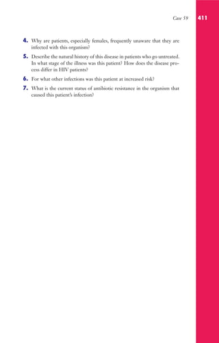 Case 59 411
4. Why are patients, especially females, frequently unaware that they are
infected with this organism?
5. Describe the natural history of this disease in patients who go untreated.
In what stage of the illness was this patient? How does the disease pro-
cess differ in HIV patients?
6. For what other infections was this patient at increased risk?
7. What is the current status of antibiotic resistance in the organism that
caused this patient’s infection?
Gilligan_Sec6_369-436.indd 411 7/24/14 11:14 AM
 