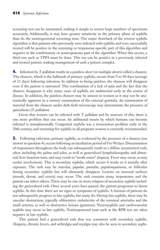 414 Systemic Infections
screening test can be automated, making it simple to screen large numbers of specimens
accurately. Additionally, it may have greater sensitivity in the primary phase of syphilis
than do the nontreponemal screening tests. The major drawback of the reverse syphilis
algorithm is that patients who previously were infected with syphilis and were successfully
treated will be positive in the screening or treponeme-specific part of this algorithm and
negative in the confirmatory or nontreponeme part of the algorithm. When this occurs, a
third test such as TPPA must be done. This too can be positive in a previously infected
and treated patient, making management of such a patient complex.
4. Infection by T. pallidum results in a painless ulcer (or multiple ulcers) called a chancre.
The chancre, which is the hallmark of primary syphilis, occurs from 9 to 90 days (average
of 21 days) following infection. In addition to being painless, the chancre will disappear
even if the patient is untreated. This combination of a lack of pain and the fact that the
chancre disappears is why many cases of syphilis are undetected early in the course of
disease. In addition, the painless chancre may be unseen in women as it may not be ana-
tomically apparent in a cursory examination of the external genitalia. An examination of
material from the chancre under dark-field microscopy may demonstrate the presence of
spirochetes (T. pallidum).
Given that women can be infected with T. pallidum and be unaware of this, there is
one more problem that can occur. An additional means by which humans can become
infected is transplacentally. Congenital syphilis was a tremendous problem early in the
20th century, and screening for syphilis in all pregnant women is currently recommended.
5. Following infection, primary syphilis, as evidenced by the presence of a chancre (see
answer to question 4), occurs following an incubation period of 9 to 90 days. Dissemination
of treponemes throughout the body can subsequently result in a diffuse symmetrical rash,
often including the palms and soles, as well as generalized lymphadenopathy and abnor-
mal liver function tests, and may result in “moth-eaten” alopecia. Fever may occur, as may
ocular involvement. This is secondary syphilis, which occurs 6 weeks to 6 months after
exposure. The rash may be macular, papular, pustular, papulosquamous, or follicular
during secondary syphilis but will ultimately disappear. Lesions on mucosal surfaces
(mouth, throat, and cervix) may occur. The rash contains many treponemes and the
patient can infect others. There may be one or more relapses of secondary syphilis includ-
ing the generalized rash. Once several years have passed, the patient progresses to latent
syphilis. At this time there are no signs or symptoms of syphilis. A fraction of patients do
not subsequently progress to late syphilis, but many do. During late syphilis, there may be
vascular destruction, typically obliterative endarteritis of the terminal arterioles and the
small arteries, as well as destructive lesions (gummas). Neurosyphilis and cardiovascular
syphilis may occur in late syphilis. Nontreponemal tests such as the RPR test are often
negative in late syphilis.
This patient had a generalized rash that was consistent with secondary syphilis.
Alopecia, chronic fevers, and arthralgia and myalgia may also be seen in secondary syphi-
Gilligan_Sec6_369-436.indd 414 7/24/14 11:14 AM
 