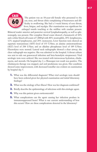 417
The patient was an 18-year-old female who presented to the
ear, nose, and throat clinic complaining of hoarseness and dif-
ficulty in swallowing. She had a 1-week history of sore throat,
fever, fatigue, and myalgia. Her examination was significant for
enlarged tonsils touching at the midline with exudate present.
Bilateral tender anterior and posterior cervical lymphadenopathy, as well as sple-
nomegaly, was present. Her complete blood count showed a hematocrit of 44%
and a white blood cell count of 7,000/μl with 40% neutrophils, 28% lymphocytes,
12% atypical lymphocytes, and 20% monocytes. Liver function tests showed an
aspartate transaminase (AST) level of 155 U/liter, an alanine aminotransferase
(ALT) level of 208 U/liter, and an alkaline phosphatase level of 189 U/liter.
Electrolytes were normal. Lateral neck radiographs showed a clear airway; the
chest radiograph was negative. She was admitted to the hospital. A throat culture
was sent to rule out gonococcal infection and beta-hemolytic streptococci. Viral
serologic tests were ordered. She was treated with intravenous hydration, clinda-
mycin, and steroids. On hospital day 2, a Monospot test result was positive. The
clindamycin therapy was stopped, and oral prednisone was given. Her condition
showed some improvement, with decreased tonsillar size evident on examination
by hospital day 5.
1. What was the differential diagnosis? What viral serologic tests should
have been ordered given her physical examination and initial laboratory
findings?
2. What was the etiology of her illness? How was her diagnosis confirmed?
3. Briefly describe the epidemiology of infections with this etiologic agent.
4. Why was this patient given corticosteroids?
5. What complications can the agent causing her infection produce in
immunosuppressed hosts? What is our current understanding of how
this occurs? How are these complications detected in the laboratory?
The patient was an 18-year-old female who presented to the
ficulty in swallowing. She had a 1-week history of sore throat,
fever, fatigue, and myalgia. Her examination was significant for
enlarged tonsils touching at the midline with exudate present.
CASE
60
Gilligan_Sec6_369-436.indd 417 7/24/14 11:14 AM
 