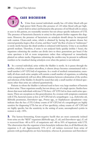 30 Urogenital Tract Infections
CASE DISCUSSION
1. Urine from normal individuals usually has 10 white blood cells per
high-power field. Pyuria (the presence of 10 white blood cells per high-
power field in urine) and hematuria (the presence of red blood cells in urine),
as seen in this patient, are reasonably sensitive but not always specific indicators of UTI.
The presence of bacteriuria (bacteria in urine) in this patient further supports this diag-
nosis. However, the presence of bacteriuria on urinalysis should always be interpreted
with caution. Clean-catch urine, which is obtained by having the patient cleanse her
external genitalia, begin a flow of urine, and then “catch” the flow of urine in “midstream,”
is rarely sterile because the distal urethra is colonized with bacteria. Urine is an excellent
growth medium. Therefore, if urine is not analyzed fairly quickly (within 1 hour), the
organisms colonizing the urethra can divide (two to three generations per hour) if the
urine specimen is left at room temperature rather than refrigerated or immediately
planted on culture media. Organisms colonizing the urethra may be present in sufficient
numbers to be visualized during urinalysis even when the patient is not infected.
2. In a normal individual, urine within the bladder is sterile. As it passes through the
urethra, which has a resident microflora, it almost always becomes contaminated with a
small number (103
CFU/ml) of organisms. As a result of urethral contamination, essen-
tially all clean-catch urine samples will contain a small number of organisms, so culturing
urine nonquantitatively will not allow differentiation between colonization of the urethra
and infection of the bladder. It should be noted that only a small number of clinical spec-
imens other than urine are cultured quantitatively.
Patients in whom the bladder is infected tend to have very large numbers of bacteria
in their urine. These organisms usually, but not always, are of a single species. Studies have
shown that most individuals with true UTIs have 105
CFU/ml in clean-catch urine spec-
imens. There are exceptions to this generalization. In a woman with symptoms consistent
with UTIs, bacterial counts as low as 102
CFU/ml of a uropathogen—e.g., Escherichia coli,
Klebsiella pneumoniae, Enterobacter spp., Proteus spp., or Staphylococcus saprophyticus—may
indicate that she has a UTI. Colony counts of 102
CFU/ml of a uropathogen are highly
sensitive for diagnosing UTIs but are of low specificity; colony counts of 105
CFU/ml
are highly specific, but the sensitivity in the setting of acute, uncomplicated cystitis in
women is only ~50%.
3. The lactose-fermenting, Gram-negative bacilli that are most commonly isolated
from urine are the “KEE” organisms (Klebsiella spp., E. coli, and Enterobacter spp.). E. coli
is recovered from ~80 to 85% of outpatients and ~40 to 50% of inpatients with UTI.
The observation that the organism is beta-hemolytic indicates that, in all likelihood, the
organism is E. coli. Approximately 55% of E. coli isolates recovered from urine of
patients with pyelonephritis are beta-hemolytic, whereas K. pneumoniae and Enterobacter
power field in urine) and hematuria (the presence of red blood cells in urine),
CASE
1
Gilligan_Sec1_025-062.indd 30 7/24/14 11:43 AM
 