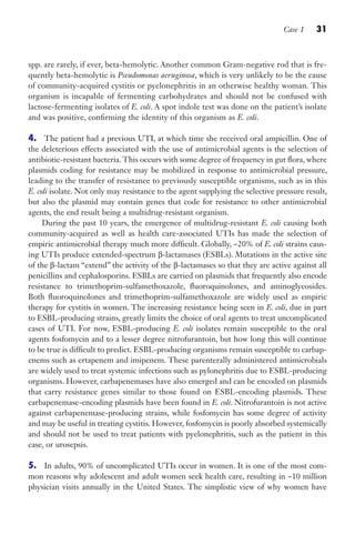 Case 1 31
spp. are rarely, if ever, beta-hemolytic. Another common Gram-negative rod that is fre-
quently beta-hemolytic is Pseudomonas aeruginosa, which is very unlikely to be the cause
of community-acquired cystitis or pyelonephritis in an otherwise healthy woman. This
organism is incapable of fermenting carbohydrates and should not be confused with
lactose-fermenting isolates of E. coli. A spot indole test was done on the patient’s isolate
and was positive, confirming the identity of this organism as E. coli.
4. The patient had a previous UTI, at which time she received oral ampicillin. One of
the deleterious effects associated with the use of antimicrobial agents is the selection of
antibiotic-resistant bacteria.This occurs with some degree of frequency in gut flora, where
plasmids coding for resistance may be mobilized in response to antimicrobial pressure,
leading to the transfer of resistance to previously susceptible organisms, such as in this
E. coli isolate. Not only may resistance to the agent supplying the selective pressure result,
but also the plasmid may contain genes that code for resistance to other antimicrobial
agents, the end result being a multidrug-resistant organism.
During the past 10 years, the emergence of multidrug-resistant E. coli causing both
community-acquired as well as health care-associated UTIs has made the selection of
empiric antimicrobial therapy much more difficult. Globally, ~20% of E. coli strains caus-
ing UTIs produce extended-spectrum β-lactamases (ESBLs). Mutations in the active site
of the β-lactam “extend” the activity of the β-lactamases so that they are active against all
penicillins and cephalosporins. ESBLs are carried on plasmids that frequently also encode
resistance to trimethoprim-sulfamethoxazole, fluoroquinolones, and aminoglycosides.
Both fluoroquinolones and trimethoprim-sulfamethoxazole are widely used as empiric
therapy for cystitis in women. The increasing resistance being seen in E. coli, due in part
to ESBL-producing strains, greatly limits the choice of oral agents to treat uncomplicated
cases of UTI. For now, ESBL-producing E. coli isolates remain susceptible to the oral
agents fosfomycin and to a lesser degree nitrofurantoin, but how long this will continue
to be true is difficult to predict. ESBL-producing organisms remain susceptible to carbap-
enems such as ertapenem and imipenem. These parenterally administered antimicrobials
are widely used to treat systemic infections such as pylonephritis due to ESBL-producing
organisms. However, carbapenemases have also emerged and can be encoded on plasmids
that carry resistance genes similar to those found on ESBL-encoding plasmids. These
carbapenemase-encoding plasmids have been found in E. coli. Nitrofurantoin is not active
against carbapenemase-producing strains, while fosfomycin has some degree of activity
and may be useful in treating cystitis. However, fosfomycin is poorly absorbed systemically
and should not be used to treat patients with pyelonephritis, such as the patient in this
case, or urosepsis.
5. In adults, 90% of uncomplicated UTIs occur in women. It is one of the most com-
mon reasons why adolescent and adult women seek health care, resulting in ~10 million
physician visits annually in the United States. The simplistic view of why women have
Gilligan_Sec1_025-062.indd 31 7/24/14 11:43 AM
 