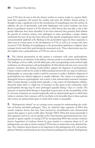 32 Urogenital Tract Infections
more UTIs than do men is that the shorter urethra in women results in a greater likeli-
hood that organisms will ascend the urethra and enter the bladder. Sexual activity is
thought to play a significant role in the introduction of uropathogens into the urethra. In
addition, the use of spermicides, with both diaphragms and coated condoms, has been
shown to predispose women to UTIs. However, other factors that may play a role in this
gender difference have been identified. It has been observed that prostatic fluid inhibits
the growth of common urinary tract pathogens in urine, providing a unique defense
mechanism for men. It has also been observed that specific uropathogens bind to vaginal
and periurethral epithelial cells. Binding in the periurethral region by these organisms is
often seen in women prior to the development of UTI, as well as in women who have
recurrent UTIs. Binding of uropathogens to the periurethral epithelium is highest when
estrogen levels reach their peak during the menstrual cycle. These observations may fur-
ther explain why a preponderance of UTIs are seen in women.
6. The clinical presentation in this patient is consistent with acute pyelonephritis.
Pyelonephritis is an infection of the kidney, whereas cystitis is an infection of the bladder.
The findings of fever, chills, and left flank pain, with corresponding costovertebral angle
tenderness, are all consistent with pyelonephritis. If white blood cell casts were seen in the
patient’s urinalysis, that finding would further support the diagnosis of pyelonephritis.
Culture results would not be useful in differentiating between the two types of infections.
Radiographic or cystoscopic studies would be necessary to make a definitive diagnosis of
pyelonephritis, but clinical judgment is usually sufficient. The reason it is important to
distinguish between pyelonephritis and cystitis is that antimicrobial treatment strategies
differ. Cystitis therapy is usually brief, typically a 3-day course of trimethoprim-sulfame-
thoxazole unless there is a high rate of resistance to this agent in the community, while
pyelonephritis therapy may be more prolonged, typically lasting 7 days to 2 weeks. The
outcome of antimicrobial therapy is dependent in great part on the susceptibility of the
E. coli strain. If patients are treated empirically with an antimicrobial agent to which their
isolate is resistant, their outcome will be less likely to be favorable than in those patients
who receive an antimicrobial agent to which their isolate is susceptible.
7. “Pathogenicity islands” are an exciting recent concept for understanding the evolu-
tion of human microbial pathogens. They are relatively large segments of DNA that
encode virulence factors that have been inserted by recombination into chromosomal
regions that appear to more readily allow “foreign” DNA. What that means practically is
that organisms such as E. coli can quickly evolve from harmless gastrointestinal tract com-
mensals to agents capable of causing UTI by incorporating DNA that encodes virulence
factors. Acquisition of virulence factors by gene transfer is a common theme in E. coli
pathogenicity, not only in strains causing UTI but also in strains that cause diarrheal dis-
ease. Two virulence factors known to be important in the pathogenesis of E. coli pyelone-
phritis, P fimbriae and hemolysin, have been found on pathogenicity islands. Pathogenicity
Gilligan_Sec1_025-062.indd 32 7/24/14 11:43 AM
 