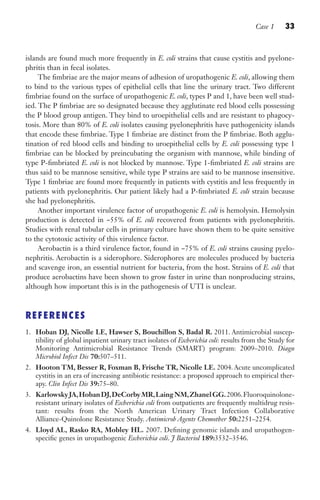Case 1 33
islands are found much more frequently in E. coli strains that cause cystitis and pyelone-
phritis than in fecal isolates.
The fimbriae are the major means of adhesion of uropathogenic E. coli, allowing them
to bind to the various types of epithelial cells that line the urinary tract. Two different
fimbriae found on the surface of uropathogenic E. coli, types P and 1, have been well stud-
ied. The P fimbriae are so designated because they agglutinate red blood cells possessing
the P blood group antigen. They bind to uroepithelial cells and are resistant to phagocy-
tosis. More than 80% of E. coli isolates causing pyelonephritis have pathogenicity islands
that encode these fimbriae. Type 1 fimbriae are distinct from the P fimbriae. Both agglu-
tination of red blood cells and binding to uroepithelial cells by E. coli possessing type 1
fimbriae can be blocked by preincubating the organism with mannose, while binding of
type P-fimbriated E. coli is not blocked by mannose. Type 1-fimbriated E. coli strains are
thus said to be mannose sensitive, while type P strains are said to be mannose insensitive.
Type 1 fimbriae are found more frequently in patients with cystitis and less frequently in
patients with pyelonephritis. Our patient likely had a P-fimbriated E. coli strain because
she had pyelonephritis.
Another important virulence factor of uropathogenic E. coli is hemolysin. Hemolysin
production is detected in ~55% of E. coli recovered from patients with pyelonephritis.
Studies with renal tubular cells in primary culture have shown them to be quite sensitive
to the cytotoxic activity of this virulence factor.
Aerobactin is a third virulence factor, found in ~75% of E. coli strains causing pyelo-
nephritis. Aerobactin is a siderophore. Siderophores are molecules produced by bacteria
and scavenge iron, an essential nutrient for bacteria, from the host. Strains of E. coli that
produce aerobactins have been shown to grow faster in urine than nonproducing strains,
although how important this is in the pathogenesis of UTI is unclear.
REFERENCES
1. Hoban DJ, Nicolle LE, Hawser S, Bouchillon S, Badal R. 2011. Antimicrobial suscep-
tibility of global inpatient urinary tract isolates of Escherichia coli: results from the Study for
Monitoring Antimicrobial Resistance Trends (SMART) program: 2009–2010. Diagn
Microbiol Infect Dis 70:507–511.
2. Hooton TM, Besser R, Foxman B, Frische TR, Nicolle LE. 2004. Acute uncomplicated
cystitis in an era of increasing antibiotic resistance: a proposed approach to empirical ther-
apy. Clin Infect Dis 39:75–80.
3. KarlowskyJA,HobanDJ,DeCorbyMR,LaingNM,ZhanelGG.2006.Fluoroquinolone-
resistant urinary isolates of Escherichia coli from outpatients are frequently multidrug resis-
tant: results from the North American Urinary Tract Infection Collaborative
Alliance-Quinolone Resistance Study. Antimicrob Agents Chemother 50:2251–2254.
4. Lloyd AL, Rasko RA, Mobley HL. 2007. Defining genomic islands and uropathogen-
specific genes in uropathogenic Escherichia coli. J Bacteriol 189:3532–3546.
Gilligan_Sec1_025-062.indd 33 7/24/14 11:43 AM
 