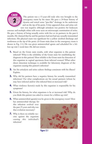 35
The patient was a 15-year-old male who was brought to the
emergency room by his sister. He gave a 24-hour history of
dysuria and noted some “pus-like” drainage in his underwear
and on the tip of his penis. Urine appeared clear, and urine cul-
ture was negative although urinalysis was positive for leukocyte
esterase and multiple white cells were seen on microscopic examination of urine.
He gave a history of being sexually active with five or six partners in the past 6
months. He claimed that he and his partners had not had any sexually transmitted
infections. His physical exam was significant for a yellow urethral discharge and
tenderness at the tip of the penis. (A Gram stain done in the emergency room is
shown in Fig. 2.1.) He was given antimicrobial agents and scheduled for a fol-
low-up visit 1 week later. He did not return.
1. Based on the Gram stain results, with what organism is this patient
infected? What is the reliability of the Gram stain for establishing the
diagnosis in this patient? How reliable is the Gram stain for detection of
this organism in vaginal specimens from infected women? What other
direct detection technique is available for laboratory diagnosis of the
organism causing this patient’s infection?
2. Are his urinalysis and urine culture findings consistent with his illness?
Explain.
3. Why did his partners have a negative history for sexually transmitted
infections? For what complications are his sexual partners (whom he
may have infected and/or who infected him) at increased risk?
4. What virulence factor(s) made by this organism is responsible for his
symptoms?
5. Given his history, for what organisms is he at increased risk? Why do
you think this patient was asked to return for a follow-up visit?
6. What antimicrobial agent(s) was he given in the emergency room? How
has antimicrobial therapy for
this infection evolved over
the past 25 years and why was
that evolution necessary?
7. Why is there no reliable vac-
cine against the organism
causing this individual’s
infection?
The patient was a 15-year-old male who was brought to the
dysuria and noted some “pus-like” drainage in his underwear
and on the tip of his penis. Urine appeared clear, and urine cul-
ture was negative although urinalysis was positive for leukocyte
CASE
2
Figure 2.1
Gilligan_Sec1_025-062.indd 35 7/24/14 11:43 AM
 