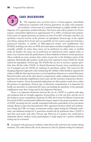36 Urogenital Tract Infections
CASE DISCUSSION
1. The organism seen on Gram stain is a Gram-negative, intracellular
diplococcus consistent with Neisseria gonorrhoeae. In males with symptom-
atic urethritis, a Gram stain of a urethral discharge is a highly reliable test for
diagnosis of N. gonorrhoeae urethral infection. The Gram stain will be positive for Gram-
negative, intracellular diplococci in approximately 95 to 100% of infected male patients.
Gram stains of vaginal specimens are positive in only 50 to 60% of females and there are
specificity concerns because of the presence of saprophytic Neisseria spp. in the vaginal
microbiota, making direct Gram stain an unreliable test for women suspected of having a
gonococcal infection. A number of FDA-approved nucleic acid amplification tests
(NAATs), including ones that use PCR and transcription-mediated amplification, are com-
mercially available. In males, these assays can be performed on either urine or urethral
swabs. In females, the assays can be performed on endocervical swabs, vaginal swabs, or
urine. Less is known about the performance of these methods in throat or rectal specimens.
These methods are more sensitive than culture in part due to the fastidious nature of the
organism. Historically, false-positive results have been reported in some NAATs for closely
related but saprophytic Neisseria spp. The NAATs that are now in use have a greater speci-
ficity than did the earlier NAATs. As clinical laboratories become more centralized in the
era of managed care, the NAATs are replacing N. gonorrhoeae culture. The reason for this
changing diagnostic approach is that maintaining the viability of this fastidious organism for
culture is difficult when specimens have to travel significant distances to a central laboratory.
Bacterial nucleic acid, on the other hand, is comparatively stable, making transport of these
specimens for molecular amplification much easier and the detection of gonococci theoret-
ically more sensitive. Given the potential implications of a false-positive result, due to either
the presence of saprophytic Neisseria spp. or laboratory contamination, it is important for
health care providers to understand the issues surrounding the specificity of the particular
amplification assay that is being used in the diagnostic laboratory.
There is an important distinction between the use of a NAAT in a patient with signs
and symptoms that are strongly suggestive of gonorrhea, as is the case here, and the use of
this testing to screen a population of patients. In 2002, the Centers for Disease Control and
Prevention (CDC) recommended additional testing to improve the positive predictive value
of NAAT screening tests for sexually transmitted infections, particularly in low-prevalence
settings. Based on data that demonstrated 90% agreement between initial and confirma-
tory testing, the CDC no longer recommends routine repeat testing for Chlamydia tracho-
matis, and additional testing for N. gonorrhoeae should only be performed when a NAAT is
used that cross-reacts with other Neisseria spp. However, if a positive test would lead to
substantial adverse medical, social, psychological, or legal impact for a patient, additional
testing may be warranted.
2. In patients with gonococcal urethritis, white blood cells wash from the urethra during
urination. The white blood cells can be detected in urine by dipstick testing for leukocyte
atic urethritis, a Gram stain of a urethral discharge is a highly reliable test for
CASE
2
Gilligan_Sec1_025-062.indd 36 7/24/14 11:43 AM
 