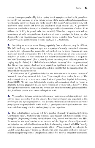 Case 2 37
esterase (an enzyme produced by leukocytes) or by microscopic examination. N. gonorrhoeae
is generally not recovered on urine culture because of the media and incubation conditions
used (usually sheep blood agar and media selective for enteric Gram-negative rods, with
incubation times usually 48 hours and incubation under ambient air). N. gonorrhoeae
requires an enriched medium such as chocolate agar and incubation times of at least 36 to
48 hours in 5% CO2 for growth to be detected visibly. Therefore, a negative urine culture
is consistent with the patient’s disease. A patient with positive urinalysis for leukocytes who
does not have an organism recovered on urine culture is said to have “sterile pyuria.”
N. gonorrhoeae is a common cause of sterile pyuria, as is C. trachomatis.
3. Obtaining an accurate sexual history, especially from adolescents, may be difficult.
The individual may not recognize signs and symptoms of sexually transmitted infections
or may be too embarrassed or ashamed to seek medical care for them. However, given an
incubation time of approximately 2 to 5 days for N. gonorrhoeae and an acute symptomatic
history of 24 hours, it is most likely that this patient was recently infected. If the patient
was “serially monogamous” (that is, sexually active exclusively with only one partner for
varying lengths of time), it is likely that he was infected by one of his recent partners and
that his previous partners had not been infected. A significant percentage of infected
women may be infected asymptomatically, and it is possible that the sexual partner who
infected him was asymptomatic.
Complications of N. gonorrhoeae infection are more common in women because of
increased rates of asymptomatic infections. These complications tend to be severe. The
major complication seen in women infected with N. gonorrhoeae is pelvic inflammatory
disease (PID). PID can cause fallopian tube scarring and obstruction, which may result in
infertility. Ectopic pregnancy is also more common in women with a history of PID.
Though it is uncommon, both men and women can have disseminated gonococcal infec-
tion, which can present with a rash and septic arthritis.
4. N. gonorrhoeae induces an intense inflammatory response, which is manifested clini-
cally in males as exudate from the urethra. Two virulence factors are important in this
process: pili and lipooligosaccharide. Pili mediate attachment and stimulate nonspecific
phagocytosis by epithelial cells in the urethra. Lipooligosaccharide (endotoxin) can stim-
ulate an inflammatory reaction to these phagocytized organisms.
5. This individual is at increased risk for a number of sexually transmitted infections.
Coinfections with C. trachomatis are common. Less frequent but still problematic would
be syphilis (Treponema pallidum), herpes simplex virus, human papillomavirus, and HIV.
Because of his history of multiple sexual partners and the diagnosis of a sexually transmit-
ted infection, this individual is at increased risk for becoming infected with HIV. Sexually
active teenagers are one of the populations in which HIV is most rapidly spreading in the
United States. Emergency rooms are often hectic, with physicians needing to see many
patients as rapidly as possible. This physician did not feel he could adequately counsel and
Gilligan_Sec1_025-062.indd 37 7/24/14 11:44 AM
 