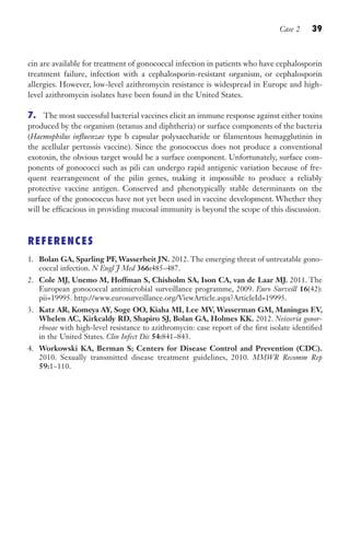 Case 2 39
cin are available for treatment of gonococcal infection in patients who have cephalosporin
treatment failure, infection with a cephalosporin-resistant organism, or cephalosporin
allergies. However, low-level azithromycin resistance is widespread in Europe and high-
level azithromycin isolates have been found in the United States.
7. The most successful bacterial vaccines elicit an immune response against either toxins
produced by the organism (tetanus and diphtheria) or surface components of the bacteria
(Haemophilus influenzae type b capsular polysaccharide or filamentous hemagglutinin in
the acellular pertussis vaccine). Since the gonococcus does not produce a conventional
exotoxin, the obvious target would be a surface component. Unfortunately, surface com-
ponents of gonococci such as pili can undergo rapid antigenic variation because of fre-
quent rearrangement of the pilin genes, making it impossible to produce a reliably
protective vaccine antigen. Conserved and phenotypically stable determinants on the
surface of the gonococcus have not yet been used in vaccine development. Whether they
will be efficacious in providing mucosal immunity is beyond the scope of this discussion.
REFERENCES
1. Bolan GA, Sparling PF, Wasserheit JN. 2012. The emerging threat of untreatable gono-
coccal infection. N Engl J Med 366:485–487.
2. Cole MJ, Unemo M, Hoffman S, Chisholm SA, Ison CA, van de Laar MJ. 2011. The
European gonococcal antimicrobial surveillance programme, 2009. Euro Surveill 16(42):
pii=19995. http://www.eurosurveillance.org/ViewArticle.aspx?ArticleId=19995.
3. Katz AR, Komeya AY, Soge OO, Kiaha MI, Lee MV, Wasserman GM, Maningas EV,
Whelen AC, Kirkcaldy RD, Shapiro SJ, Bolan GA, Holmes KK. 2012. Neisseria gonor-
rhoeae with high-level resistance to azithromycin: case report of the first isolate identified
in the United States. Clin Infect Dis 54:841–843.
4. Workowski KA, Berman S; Centers for Disease Control and Prevention (CDC).
2010. Sexually transmitted disease treatment guidelines, 2010. MMWR Recomm Rep
59:1–110.
Gilligan_Sec1_025-062.indd 39 7/24/14 11:44 AM
 