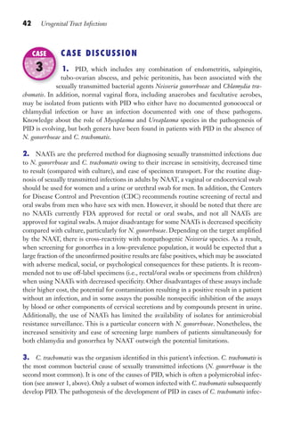42 Urogenital Tract Infections
CASE DISCUSSION
1. PID, which includes any combination of endometritis, salpingitis,
tubo-ovarian abscess, and pelvic peritonitis, has been associated with the
sexually transmitted bacterial agents Neisseria gonorrhoeae and Chlamydia tra-
chomatis. In addition, normal vaginal flora, including anaerobes and facultative aerobes,
may be isolated from patients with PID who either have no documented gonococcal or
chlamydial infection or have an infection documented with one of these pathogens.
Knowledge about the role of Mycoplasma and Ureaplasma species in the pathogenesis of
PID is evolving, but both genera have been found in patients with PID in the absence of
N. gonorrhoeae and C. trachomatis.
2. NAATs are the preferred method for diagnosing sexually transmitted infections due
to N. gonorrhoeae and C. trachomatis owing to their increase in sensitivity, decreased time
to result (compared with culture), and ease of specimen transport. For the routine diag-
nosis of sexually transmitted infections in adults by NAAT, a vaginal or endocervical swab
should be used for women and a urine or urethral swab for men. In addition, the Centers
for Disease Control and Prevention (CDC) recommends routine screening of rectal and
oral swabs from men who have sex with men. However, it should be noted that there are
no NAATs currently FDA approved for rectal or oral swabs, and not all NAATs are
approved for vaginal swabs. A major disadvantage for some NAATs is decreased specificity
compared with culture, particularly for N. gonorrhoeae. Depending on the target amplified
by the NAAT, there is cross-reactivity with nonpathogenic Neisseria species. As a result,
when screening for gonorrhea in a low-prevalence population, it would be expected that a
large fraction of the unconfirmed positive results are false positives, which may be associated
with adverse medical, social, or psychological consequences for these patients. It is recom-
mended not to use off-label specimens (i.e., rectal/oral swabs or specimens from children)
when using NAATs with decreased specificity. Other disadvantages of these assays include
their higher cost, the potential for contamination resulting in a positive result in a patient
without an infection, and in some assays the possible nonspecific inhibition of the assays
by blood or other components of cervical secretions and by compounds present in urine.
Additionally, the use of NAATs has limited the availability of isolates for antimicrobial
resistance surveillance. This is a particular concern with N. gonorrhoeae. Nonetheless, the
increased sensitivity and ease of screening large numbers of patients simultaneously for
both chlamydia and gonorrhea by NAAT outweigh the potential limitations.
3. C. trachomatis was the organism identified in this patient’s infection. C. trachomatis is
the most common bacterial cause of sexually transmitted infections (N. gonorrhoeae is the
second most common). It is one of the causes of PID, which is often a polymicrobial infec-
tion (see answer 1, above). Only a subset of women infected with C. trachomatis subsequently
develop PID. The pathogenesis of the development of PID in cases of C. trachomatis infec-
sexually transmitted bacterial agents
CASE
3
Gilligan_Sec1_025-062.indd 42 7/24/14 11:44 AM
 