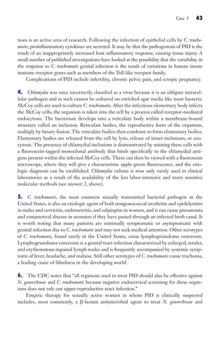 Case 3 43
tions is an active area of research. Following the infection of epithelial cells by C. tracho-
matis, proinflammatory cytokines are secreted. It may be that the pathogenesis of PID is the
result of an inappropriately increased host inflammatory response, causing tissue injury. A
small number of published investigations have looked at the possibility that the variability in
the response to C. trachomatis genital infection is the result of variations in human innate
immune receptor genes such as members of the Toll-like receptor family.
Complications of PID include infertility, chronic pelvic pain, and ectopic pregnancy.
4. Chlamydia was once incorrectly classified as a virus because it is an obligate intracel-
lular pathogen and as such cannot be cultured on enriched agar media like most bacteria.
McCoy cells are used to culture C. trachomatis. After the infectious elementary body infects
the McCoy cells, the organism is taken into the cell by a process called receptor-mediated
endocytosis. The bacterium develops into a reticulate body within a membrane-bound
structure called an inclusion. Reticulate bodies, the reproductive form of the organism,
multiply by binary fission.The reticulate bodies then condense to form elementary bodies.
Elementary bodies are released from the cell by lysis, release of intact inclusions, or exo-
cytosis. The presence of chlamydial inclusions is demonstrated by staining these cells with
a fluorescein-tagged monoclonal antibody that binds specifically to the chlamydial anti-
gens present within the infected McCoy cells. These can then be viewed with a fluorescent
microscope, where they will give a characteristic apple-green fluorescence, and the etio-
logic diagnosis can be established. Chlamydia culture is now only rarely used in clinical
laboratories as a result of the availability of the less labor-intensive and more sensitive
molecular methods (see answer 2, above).
5. C. trachomatis, the most common sexually transmitted bacterial pathogen in the
United States, is also an etiologic agent of both nongonococcal urethritis and epididymitis
in males and cervicitis, endometritis, and salpingitis in women, and it can cause pneumonia
and conjunctival disease in neonates if they have passed through an infected birth canal. It
is worth noting that many patients are minimally symptomatic or asymptomatic with
genital infection due to C. trachomatis and may not seek medical attention. Other serotypes
of C. trachomatis, found rarely in the United States, cause lymphogranuloma venereum.
Lymphogranuloma venereum is a genital tract infection characterized by enlarged, tender,
and erythematous inguinal lymph nodes and is frequently accompanied by systemic symp-
toms of fever, headache, and malaise. Still other serotypes of C. trachomatis cause trachoma,
a leading cause of blindness in the developing world.
6. The CDC notes that “all regimens used to treat PID should also be effective against
N. gonorrhoeae and C. trachomatis because negative endocervical screening for these organ-
isms does not rule out upper-reproductive-tract infection.”
Empiric therapy for sexually active women in whom PID is clinically suspected
includes, most commonly, a β-lactam antimicrobial agent to treat N. gonorrhoeae and
Gilligan_Sec1_025-062.indd 43 7/24/14 11:44 AM
 