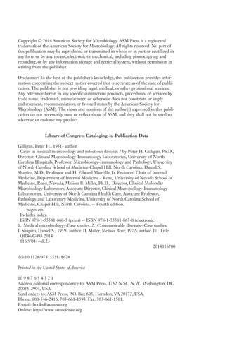 Copyright © 2014 American Society for Microbiology. ASM Press is a registered
trademark of the American Society for Microbiology. All rights reserved. No part of
this publication may be reproduced or transmitted in whole or in part or reutilized in
any form or by any means, electronic or mechanical, including photocopying and
recording, or by any information storage and retrieval system, without permission in
writing from the publisher.
Disclaimer: To the best of the publisher’s knowledge, this publication provides infor-
mation concerning the subject matter covered that is accurate as of the date of publi-
cation. The publisher is not providing legal, medical, or other professional services.
Any reference herein to any specific commercial products, procedures, or services by
trade name, trademark, manufacturer, or otherwise does not constitute or imply
endorsement, recommendation, or favored status by the American Society for
Microbiology (ASM). The views and opinions of the author(s) expressed in this publi-
cation do not necessarily state or reflect those of ASM, and they shall not be used to
advertise or endorse any product.
Library of Congress Cataloging-in-Publication Data
Gilligan, Peter H., 1951- author.
Cases in medical microbiology and infectious diseases / by Peter H. Gilligan, Ph.D.,
Director, Clinical Microbiology-Immunology Laboratories, University of North
Carolina Hospitals, Professor, Microbiology-Immunology and Pathology, University
of North Carolina School of Medicine Chapel Hill, North Carolina; Daniel S.
Shapiro, M.D., Professor and H. Edward Manville, Jr. Endowed Chair of Internal
Medicine, Department of Internal Medicine - Reno, University of Nevada School of
Medicine, Reno, Nevada; Melissa B. Miller, Ph.D., Director, Clinical Molecular
Microbiology Laboratory, Associate Director, Clinical Microbiology-Immunology
Laboratories, University of North Carolina Health Care, Associate Professor,
Pathology and Laboratory Medicine, University of North Carolina School of
Medicine, Chapel Hill, North Carolina. -- Fourth edition.
    pages cm
Includes index.
ISBN 978-1-55581-868-5 (print) -- ISBN 978-1-55581-867-8 (electronic)
1. Medical microbiology--Case studies. 2. Communicable diseases--Case studies.
I. Shapiro, Daniel S., 1959- author. II. Miller, Melissa Blair, 1972- author. III. Title.
QR46.G493 2014
616.9′041--dc23
2014016700
doi:10.1128/9781555818678
Printed in the United States of America
10 9 8 7 6 5 4 3 2 1
Address editorial correspondence to: ASM Press, 1752 N St., N.W., Washington, DC
20036-2904, USA.
Send orders to: ASM Press, P.O. Box 605, Herndon, VA 20172, USA.
Phone: 800-546-2416; 703-661-1593. Fax: 703-661-1501.
E-mail: books@asmusa.org
Online: http://www.asmscience.org
Gilligan_FM_i-xiv.indd 4 7/30/14 9:42 AM
 