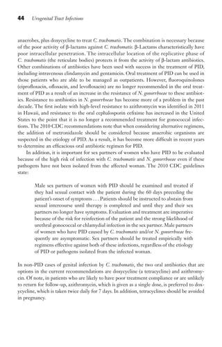 44 Urogenital Tract Infections
anaerobes, plus doxycycline to treat C. trachomatis. The combination is necessary because
of the poor activity of β-lactams against C. trachomatis. β-Lactams characteristically have
poor intracellular penetration. The intracellular location of the replicative phase of
C. trachomatis (the reticulate bodies) protects it from the activity of β-lactam antibiotics.
Other combinations of antibiotics have been used with success in the treatment of PID,
including intravenous clindamycin and gentamicin. Oral treatment of PID can be used in
those patients who are able to be managed as outpatients. However, fluoroquinolones
(ciprofloxacin, ofloxacin, and levofloxacin) are no longer recommended in the oral treat-
ment of PID as a result of an increase in the resistance of N. gonorrhoeae to these antibiot-
ics. Resistance to antibiotics in N. gonorrhoeae has become more of a problem in the past
decade. The first isolate with high-level resistance to azithromycin was identified in 2011
in Hawaii, and resistance to the oral cephalosporin cefixime has increased in the United
States to the point that it is no longer a recommended treatment for gonococcal infec-
tions. The 2010 CDC recommendations note that when considering alternative regimens,
the addition of metronidazole should be considered because anaerobic organisms are
suspected in the etiology of PID. As a result, it has become more difficult in recent years
to determine an efficacious oral antibiotic regimen for PID.
In addition, it is important for sex partners of women who have PID to be evaluated
because of the high risk of infection with C. trachomatis and N. gonorrhoeae even if these
pathogens have not been isolated from the affected woman. The 2010 CDC guidelines
state:
Male sex partners of women with PID should be examined and treated if
they had sexual contact with the patient during the 60 days preceding the
patient’s onset of symptoms . . . Patients should be instructed to abstain from
sexual intercourse until therapy is completed and until they and their sex
partners no longer have symptoms. Evaluation and treatment are imperative
because of the risk for reinfection of the patient and the strong likelihood of
urethral gonococcal or chlamydial infection in the sex partner. Male partners
of women who have PID caused by C. trachomatis and/or N. gonorrhoeae fre-
quently are asymptomatic. Sex partners should be treated empirically with
regimens effective against both of these infections, regardless of the etiology
of PID or pathogens isolated from the infected woman.
In non-PID cases of genital infection by C. trachomatis, the two oral antibiotics that are
options in the current recommendations are doxycycline (a tetracycline) and azithromy-
cin. Of note, in patients who are likely to have poor treatment compliance or are unlikely
to return for follow-up, azithromycin, which is given as a single dose, is preferred to dox-
ycycline, which is taken twice daily for 7 days. In addition, tetracyclines should be avoided
in pregnancy.
Gilligan_Sec1_025-062.indd 44 7/24/14 11:44 AM
 