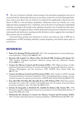 Case 3 45
7. The use of criteria to identify women among a low-prevalence population who are at
increased risk for chlamydial infections, to test these women for cervical chlamydial infec-
tions, and to treat those who are found to be infected has significantly reduced the inci-
dence of PID in a low-prevalence population. Adolescent inner-city females are a very
high-prevalence population for C. trachomatis, and on the basis of a prospective longitudinal
study, the screening of all sexually active adolescent females every 6 months has been advo-
cated. Similarly, the high prevalence of both chlamydial and gonococcal infection in women
entering jails and adolescents entering juvenile detention centers suggests that screening of
these women may be worthwhile.
Untreated lower genital tract infections in women may lead not only to PID but to
complications of PID, including infertility, ectopic pregnancy, and chronic pelvic pain, as
noted above.
REFERENCES
1. Bolan GA, Sparling PF, Wasserheit JN. 2012. The emerging threat of untreatable gono-
coccal infection. N Engl J Med 366:485–487.
2. Burstein GR, Gaydos CA, Diener-West M, Howell MR, Zenilman JM, Quinn TC.
1998. Incident Chlamydia trachomatis infections among inner-city adolescent females.
JAMA 280:521–526.
3. Centers for Disease Control and Prevention (CDC). 1999. High prevalence of chla-
mydial and gonococcal infection in women entering jails and juvenile detention centers—
Chicago, Birmingham, and San Francisco, 1998. MMWR Morb Mortal Wkly Rep
48:793–796.
4. Centers for Disease Control and Prevention (CDC). 2012. Update to CDC’s Sexually
Transmitted Diseases Treatment Guidelines, 2010: oral cephalosporins no longer a recom-
mended treatment for gonococcal infections. MMWR Morb Mortal Wkly Rep 10:590–594.
5. Katz AR, Effler PV, Ohye RG, Brouillet B, Lee MV, Whiticar PM. 2004. False-positive
gonorrhea test results with a nucleic acid amplification test: the impact of low prevalence
on positive predictive value. Clin Infect Dis 38:814–819.
6. Scholes D, Stergachis A, Heidrich FE, Andrilla H, Holmes KK, Stamm WE. 1996.
Prevention of pelvic inflammatory disease by screening for cervical chlamydial infection. N
Engl J Med 334:1362–1366.
7. Workowski KA, Berman S; Centers for Disease Control and Prevention (CDC).
2010. Sexually transmitted diseases treatment guidelines. MMWR Recomm Rep 59:1–116.
Gilligan_Sec1_025-062.indd 45 7/24/14 11:44 AM
 
