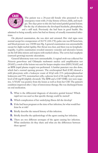 47
The patient was a 20-year-old female who presented to the
emergency room with a 4-day history of fever, chills, and myal-
gia. Two days prior to this she had noted painful genital lesions.
On the day of admission she developed headache, photophobia,
and a stiff neck. Previously she had been in good health. She
admitted to being sexually active but had no history of sexually transmitted infec-
tions.
On physical examination, she was alert and oriented. Her vital signs were
normal except for a temperature of 38.5°C (101.3°F); pulse rate was 80 beats/min,
and blood pressure was 130/80 mm Hg. A general examination was unremarkable
except for slight nuchal rigidity. Her throat was clear, and there was no lymphade-
nopathy. A pelvic examination revealed extensive vesicular and ulcerative lesions
on the left labia minora and majora with marked edema. The cervix had exophytic
(outward-growing) necrotic ulcerations.
General laboratory tests were unremarkable. A vaginal swab was collected for
Neisseria gonorrhoeae and Chlamydia trachomatis nucleic acid amplification test
(NAAT), a swab of the lesions was sent for herpes simplex virus (HSV) NAAT, and
an RPR (rapid plasma reagin) was performed. A lumbar puncture was also done,
which had a normal opening pressure. The cerebrospinal fluid (CSF) showed a
mild pleocytosis with a leukocyte count of 41/µl with 21% polymorphonuclear
leukocytes and 79% mononuclear cells, a glucose level of 46 mg/dl, and a protein
level of 68 mg/dl (slightly elevated). The RPR and a CSF VDRL test were nega-
tive. A NAAT was positive from the lesion as well as from her CSF. The patient’s
condition improved after 2 days of intravenous therapy. She was discharged home
on oral medication.
1. What is the differential diagnosis of ulcerative genital lesions? Which
rapid test was used so that specific therapy could be started?
2. Which complication of her underlying illness did she develop?
3. If she had been pregnant at the time of her infection, for what would her
fetus be at risk?
4. Briefly describe the natural history of this infection.
5. Briefly describe the epidemiology of the agent causing her infection.
6. There are two different serotypes of the agent causing her infection.
What similarities do they share and what are the differences between
these agents?
The patient was a 20-year-old female who presented to the
gia. Two days prior to this she had noted painful genital lesions.
On the day of admission she developed headache, photophobia,
and a stiff neck. Previously she had been in good health. She
CASE
4
Gilligan_Sec1_025-062.indd 47 7/24/14 11:44 AM
 