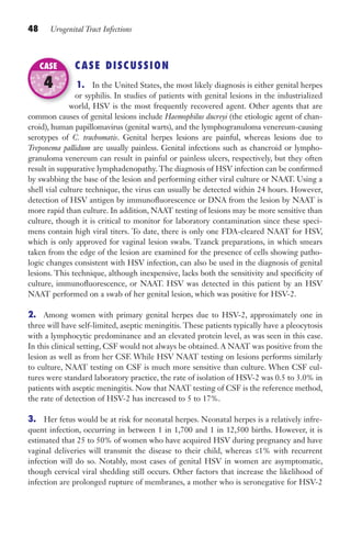 48 Urogenital Tract Infections
CASE DISCUSSION
1. In the United States, the most likely diagnosis is either genital herpes
or syphilis. In studies of patients with genital lesions in the industrialized
world, HSV is the most frequently recovered agent. Other agents that are
common causes of genital lesions include Haemophilus ducreyi (the etiologic agent of chan-
croid), human papillomavirus (genital warts), and the lymphogranuloma venereum-causing
serotypes of C. trachomatis. Genital herpes lesions are painful, whereas lesions due to
Treponema pallidum are usually painless. Genital infections such as chancroid or lympho-
granuloma venereum can result in painful or painless ulcers, respectively, but they often
result in suppurative lymphadenopathy. The diagnosis of HSV infection can be confirmed
by swabbing the base of the lesion and performing either viral culture or NAAT. Using a
shell vial culture technique, the virus can usually be detected within 24 hours. However,
detection of HSV antigen by immunofluorescence or DNA from the lesion by NAAT is
more rapid than culture. In addition, NAAT testing of lesions may be more sensitive than
culture, though it is critical to monitor for laboratory contamination since these speci-
mens contain high viral titers. To date, there is only one FDA-cleared NAAT for HSV,
which is only approved for vaginal lesion swabs. Tzanck preparations, in which smears
taken from the edge of the lesion are examined for the presence of cells showing patho-
logic changes consistent with HSV infection, can also be used in the diagnosis of genital
lesions. This technique, although inexpensive, lacks both the sensitivity and specificity of
culture, immunofluorescence, or NAAT. HSV was detected in this patient by an HSV
NAAT performed on a swab of her genital lesion, which was positive for HSV-2.
2. Among women with primary genital herpes due to HSV-2, approximately one in
three will have self-limited, aseptic meningitis. These patients typically have a pleocytosis
with a lymphocytic predominance and an elevated protein level, as was seen in this case.
In this clinical setting, CSF would not always be obtained. A NAAT was positive from the
lesion as well as from her CSF. While HSV NAAT testing on lesions performs similarly
to culture, NAAT testing on CSF is much more sensitive than culture. When CSF cul-
tures were standard laboratory practice, the rate of isolation of HSV-2 was 0.5 to 3.0% in
patients with aseptic meningitis. Now that NAAT testing of CSF is the reference method,
the rate of detection of HSV-2 has increased to 5 to 17%.
3. Her fetus would be at risk for neonatal herpes. Neonatal herpes is a relatively infre-
quent infection, occurring in between 1 in 1,700 and 1 in 12,500 births. However, it is
estimated that 25 to 50% of women who have acquired HSV during pregnancy and have
vaginal deliveries will transmit the disease to their child, whereas ≤1% with recurrent
infection will do so. Notably, most cases of genital HSV in women are asymptomatic,
though cervical viral shedding still occurs. Other factors that increase the likelihood of
infection are prolonged rupture of membranes, a mother who is seronegative for HSV-2
world, HSV is the most frequently recovered agent. Other agents that are
CASE
4
Gilligan_Sec1_025-062.indd 48 7/24/14 11:44 AM
 