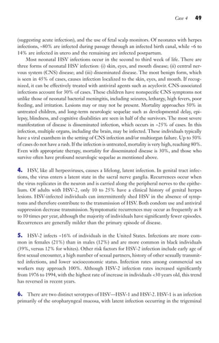 Case 4 49
(suggesting acute infection), and the use of fetal scalp monitors. Of neonates with herpes
infections, ~80% are infected during passage through an infected birth canal, while ~6 to
14% are infected in utero and the remaining are infected postpartum.
Most neonatal HSV infections occur in the second to third week of life. There are
three forms of neonatal HSV infection: (i) skin, eyes, and mouth disease; (ii) central ner-
vous system (CNS) disease; and (iii) disseminated disease. The most benign form, which
is seen in 45% of cases, causes infection localized to the skin, eyes, and mouth. If recog-
nized, it can be effectively treated with antiviral agents such as acyclovir. CNS-associated
infections account for 30% of cases. These children have nonspecific CNS symptoms not
unlike those of neonatal bacterial meningitis, including seizures, lethargy, high fevers, poor
feeding, and irritation. Lesions may or may not be present. Mortality approaches 50% in
untreated children, and long-term neurologic sequelae such as developmental delay, epi-
lepsy, blindness, and cognitive disabilities are seen in half of the survivors. The most severe
manifestation of disease is disseminated infection, which occurs in ~25% of cases. In this
infection, multiple organs, including the brain, may be infected. These individuals typically
have a viral exanthem in the setting of CNS infection and/or multiorgan failure. Up to 50%
of cases do not have a rash. If the infection is untreated, mortality is very high, reaching 80%.
Even with appropriate therapy, mortality for disseminated disease is 30%, and those who
survive often have profound neurologic sequelae as mentioned above.
4. HSV, like all herpesviruses, causes a lifelong, latent infection. In genital tract infec-
tions, the virus enters a latent state in the sacral nerve ganglia. Recurrences occur when
the virus replicates in the neuron and is carried along the peripheral nerves to the epithe-
lium. Of adults with HSV-2, only 10 to 25% have a clinical history of genital herpes
lesions. HSV-infected individuals can intermittently shed HSV in the absence of symp-
toms and therefore contribute to the transmission of HSV. Both condom use and antiviral
suppression decrease transmission. Symptomatic recurrences may occur as frequently as 8
to 10 times per year, although the majority of individuals have significantly fewer episodes.
Recurrences are generally milder than the primary episode of disease.
5. HSV-2 infects ~16% of individuals in the United States. Infections are more com-
mon in females (21%) than in males (12%) and are more common in black individuals
(39%, versus 12% for whites). Other risk factors for HSV-2 infection include early age of
first sexual encounter, a high number of sexual partners, history of other sexually transmit-
ted infections, and lower socioeconomic status. Infection rates among commercial sex
workers may approach 100%. Although HSV-2 infection rates increased significantly
from 1976 to 1994, with the highest rate of increase in individuals 30 years old, this trend
has reversed in recent years.
6. There are two distinct serotypes of HSV—HSV-1 and HSV-2. HSV-1 is an infection
primarily of the oropharyngeal mucosa, with latent infection occurring in the trigeminal
Gilligan_Sec1_025-062.indd 49 7/24/14 11:44 AM
 