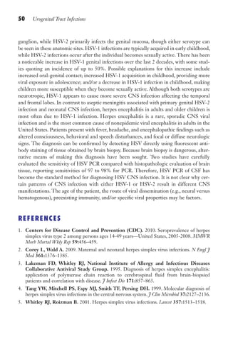 50 Urogenital Tract Infections
ganglion, while HSV-2 primarily infects the genital mucosa, though either serotype can
be seen in these anatomic sites. HSV-1 infections are typically acquired in early childhood,
while HSV-2 infections occur after the individual becomes sexually active. There has been
a noticeable increase in HSV-1 genital infections over the last 2 decades, with some stud-
ies quoting an incidence of up to 50%. Possible explanations for this increase include
increased oral-genital contact; increased HSV-1 acquisition in childhood, providing more
viral exposure in adolescence; and/or a decrease in HSV-1 infection in childhood, making
children more susceptible when they become sexually active. Although both serotypes are
neurotropic, HSV-1 appears to cause more severe CNS infection affecting the temporal
and frontal lobes. In contrast to aseptic meningitis associated with primary genital HSV-2
infection and neonatal CNS infection, herpes encephalitis in adults and older children is
most often due to HSV-1 infection. Herpes encephalitis is a rare, sporadic CNS viral
infection and is the most common cause of nonepidemic viral encephalitis in adults in the
United States. Patients present with fever, headache, and encephalopathic findings such as
altered consciousness, behavioral and speech disturbances, and focal or diffuse neurologic
signs. The diagnosis can be confirmed by detecting HSV directly using fluorescent anti-
body staining of tissue obtained by brain biopsy. Because brain biopsy is dangerous, alter-
native means of making this diagnosis have been sought. Two studies have carefully
evaluated the sensitivity of HSV PCR compared with histopathologic evaluation of brain
tissue, reporting sensitivities of 97 to 98% for PCR. Therefore, HSV PCR of CSF has
become the standard method for diagnosing HSV CNS infection. It is not clear why cer-
tain patterns of CNS infection with either HSV-1 or HSV-2 result in different CNS
manifestations. The age of the patient, the route of viral dissemination (e.g., neural versus
hematogenous), preexisting immunity, and/or specific viral properties may be factors.
REFERENCES
1. Centers for Disease Control and Prevention (CDC). 2010. Seroprevalence of herpes
simplex virus type 2 among persons ages 14-49 years—United States, 2005-2008. MMWR
Morb Mortal Wkly Rep 59:456–459.
2. Corey L, Wald A. 2009. Maternal and neonatal herpes simplex virus infections. N Engl J
Med 361:1376–1385.
3. Lakeman FD, Whitley RJ, National Institute of Allergy and Infectious Diseases
Collaborative Antiviral Study Group. 1995. Diagnosis of herpes simplex encephalitis:
application of polymerase chain reaction to cerebrospinal fluid from brain-biopsied
patients and correlation with disease. J Infect Dis 171:857–863.
4. Tang YW, Mitchell PS, Espy MJ, Smith TF, Persing DH. 1999. Molecular diagnosis of
herpes simplex virus infections in the central nervous system. J Clin Microbiol 37:2127–2136.
5. Whitley RJ, Roizman B. 2001. Herpes simplex virus infections. Lancet 357:1513–1518.
Gilligan_Sec1_025-062.indd 50 7/24/14 11:44 AM
 