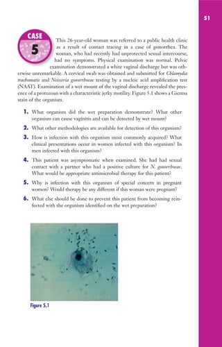 51
This 26-year-old woman was referred to a public health clinic
as a result of contact tracing in a case of gonorrhea. The
woman, who had recently had unprotected sexual intercourse,
had no symptoms. Physical examination was normal. Pelvic
examination demonstrated a white vaginal discharge but was oth-
erwise unremarkable. A cervical swab was obtained and submitted for Chlamydia
trachomatis and Neisseria gonorrhoeae testing by a nucleic acid amplification test
(NAAT). Examination of a wet mount of the vaginal discharge revealed the pres-
ence of a protozoan with a characteristic jerky motility. Figure 5.1 shows a Giemsa
stain of the organism.
1. What organism did the wet preparation demonstrate? What other
organism can cause vaginitis and can be detected by wet mount?
2. What other methodologies are available for detection of this organism?
3. How is infection with this organism most commonly acquired? What
clinical presentations occur in women infected with this organism? In
men infected with this organism?
4. This patient was asymptomatic when examined. She had had sexual
contact with a partner who had a positive culture for N. gonorrhoeae.
What would be appropriate antimicrobial therapy for this patient?
5. Why is infection with this organism of special concern in pregnant
women? Would therapy be any different if this woman were pregnant?
6. What else should be done to prevent this patient from becoming rein-
fected with the organism identified on the wet preparation?
This 26-year-old woman was referred to a public health clinic
woman, who had recently had unprotected sexual intercourse,
had no symptoms. Physical examination was normal. Pelvic
examination demonstrated a white vaginal discharge but was oth-
CASE
5
Figure 5.1
Gilligan_Sec1_025-062.indd 51 7/24/14 11:44 AM
 