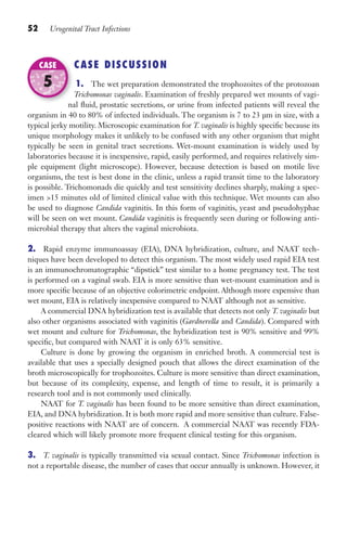 52 Urogenital Tract Infections
CASE DISCUSSION
1. The wet preparation demonstrated the trophozoites of the protozoan
Trichomonas vaginalis. Examination of freshly prepared wet mounts of vagi-
nal fluid, prostatic secretions, or urine from infected patients will reveal the
organism in 40 to 80% of infected individuals. The organism is 7 to 23 µm in size, with a
typical jerky motility. Microscopic examination for T. vaginalis is highly specific because its
unique morphology makes it unlikely to be confused with any other organism that might
typically be seen in genital tract secretions. Wet-mount examination is widely used by
laboratories because it is inexpensive, rapid, easily performed, and requires relatively sim-
ple equipment (light microscope). However, because detection is based on motile live
organisms, the test is best done in the clinic, unless a rapid transit time to the laboratory
is possible. Trichomonads die quickly and test sensitivity declines sharply, making a spec-
imen 15 minutes old of limited clinical value with this technique. Wet mounts can also
be used to diagnose Candida vaginitis. In this form of vaginitis, yeast and pseudohyphae
will be seen on wet mount. Candida vaginitis is frequently seen during or following anti-
microbial therapy that alters the vaginal microbiota.
2. Rapid enzyme immunoassay (EIA), DNA hybridization, culture, and NAAT tech-
niques have been developed to detect this organism. The most widely used rapid EIA test
is an immunochromatographic “dipstick” test similar to a home pregnancy test. The test
is performed on a vaginal swab. EIA is more sensitive than wet-mount examination and is
more specific because of an objective colorimetric endpoint. Although more expensive than
wet mount, EIA is relatively inexpensive compared to NAAT although not as sensitive.
A commercial DNA hybridization test is available that detects not only T. vaginalis but
also other organisms associated with vaginitis (Gardnerella and Candida). Compared with
wet mount and culture for Trichomonas, the hybridization test is 90% sensitive and 99%
specific, but compared with NAAT it is only 63% sensitive.
Culture is done by growing the organism in enriched broth. A commercial test is
available that uses a specially designed pouch that allows the direct examination of the
broth microscopically for trophozoites. Culture is more sensitive than direct examination,
but because of its complexity, expense, and length of time to result, it is primarily a
research tool and is not commonly used clinically.
NAAT for T. vaginalis has been found to be more sensitive than direct examination,
EIA, and DNA hybridization. It is both more rapid and more sensitive than culture. False-
positive reactions with NAAT are of concern. A commercial NAAT was recently FDA-
cleared which will likely promote more frequent clinical testing for this organism.
3. T. vaginalis is typically transmitted via sexual contact. Since Trichomonas infection is
not a reportable disease, the number of cases that occur annually is unknown. However, it
nal fluid, prostatic secretions, or urine from infected patients will reveal the
CASE
5
Gilligan_Sec1_025-062.indd 52 7/24/14 11:44 AM
 