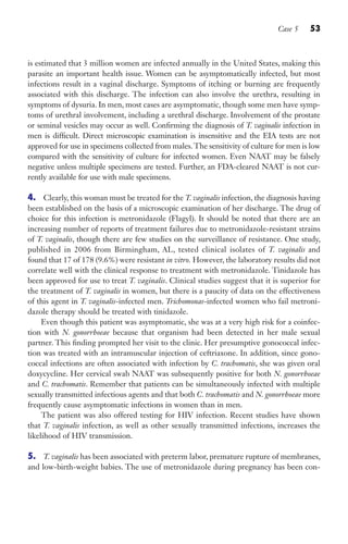 Case 5 53
is estimated that 3 million women are infected annually in the United States, making this
parasite an important health issue. Women can be asymptomatically infected, but most
infections result in a vaginal discharge. Symptoms of itching or burning are frequently
associated with this discharge. The infection can also involve the urethra, resulting in
symptoms of dysuria. In men, most cases are asymptomatic, though some men have symp-
toms of urethral involvement, including a urethral discharge. Involvement of the prostate
or seminal vesicles may occur as well. Confirming the diagnosis of T. vaginalis infection in
men is difficult. Direct microscopic examination is insensitive and the EIA tests are not
approved for use in specimens collected from males.The sensitivity of culture for men is low
compared with the sensitivity of culture for infected women. Even NAAT may be falsely
negative unless multiple specimens are tested. Further, an FDA-cleared NAAT is not cur-
rently available for use with male specimens.
4. Clearly, this woman must be treated for the T. vaginalis infection, the diagnosis having
been established on the basis of a microscopic examination of her discharge. The drug of
choice for this infection is metronidazole (Flagyl). It should be noted that there are an
increasing number of reports of treatment failures due to metronidazole-resistant strains
of T. vaginalis, though there are few studies on the surveillance of resistance. One study,
published in 2006 from Birmingham, AL, tested clinical isolates of T. vaginalis and
found that 17 of 178 (9.6%) were resistant in vitro. However, the laboratory results did not
correlate well with the clinical response to treatment with metronidazole. Tinidazole has
been approved for use to treat T. vaginalis. Clinical studies suggest that it is superior for
the treatment of T. vaginalis in women, but there is a paucity of data on the effectiveness
of this agent in T. vaginalis-infected men. Trichomonas-infected women who fail metroni-
dazole therapy should be treated with tinidazole.
Even though this patient was asymptomatic, she was at a very high risk for a coinfec-
tion with N. gonorrhoeae because that organism had been detected in her male sexual
partner. This finding prompted her visit to the clinic. Her presumptive gonococcal infec-
tion was treated with an intramuscular injection of ceftriaxone. In addition, since gono-
coccal infections are often associated with infection by C. trachomatis, she was given oral
doxycycline. Her cervical swab NAAT was subsequently positive for both N. gonorrhoeae
and C. trachomatis. Remember that patients can be simultaneously infected with multiple
sexually transmitted infectious agents and that both C. trachomatis and N. gonorrhoeae more
frequently cause asymptomatic infections in women than in men.
The patient was also offered testing for HIV infection. Recent studies have shown
that T. vaginalis infection, as well as other sexually transmitted infections, increases the
likelihood of HIV transmission.
5. T. vaginalis has been associated with preterm labor, premature rupture of membranes,
and low-birth-weight babies. The use of metronidazole during pregnancy has been con-
Gilligan_Sec1_025-062.indd 53 7/24/14 11:44 AM
 