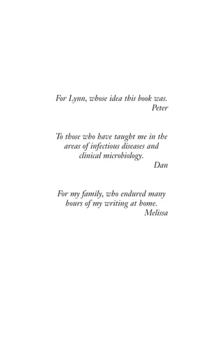 For Lynn, whose idea this book was.
Peter
To those who have taught me in the
areas of infectious diseases and
clinical microbiology.
Dan
For my family, who endured many
hours of my writing at home.
Melissa
Gilligan_FM_i-xiv.indd 5 7/30/14 9:42 AM
 