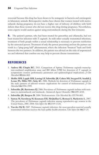 54 Urogenital Tract Infections
troversial because this drug has been shown to be mutagenic in bacteria and carcinogenic
in laboratory animals. Retrospective studies have shown that women treated with metro-
nidazole during pregnancy do not have a higher rate of delivery of children with birth
defects than those women who did not receive this drug during pregnancy. Nevertheless,
some experts would caution against using metronidazole during the first trimester.
6. The patient’s partner, who had been treated for gonorrhea and chlamydia, had not
been treated for infection with T. vaginalis. As with other sexually transmitted infections,
treatment of both people within a sexual relationship is necessary to prevent reinfection
by the untreated person. Treatment of only the person presenting and not the partner can
result in a “ping-pong ball” phenomenon, where the infection “bounces” back and forth
between the two partners. In addition, the patient was advised on the risks of unprotected
sex and informed that condom use may help to prevent disease transmission.
REFERENCES
1. Andrea SB, Chapin KC. 2011. Comparison of Aptima Trichomonas vaginalis transcrip-
tion-mediated amplification assay and BD Affirm VPIII for detection of T. vaginalis in
symptomatic women: performance parameters and epidemiological implications. J Clin
Microbiol 49:866–869.
2. Hobbs MM, Lapple DM, Lawing LF, Schwebke JR, Cohen MS, Swygard H, Atashili J,
Leone PA, Miller WC, Seña AC. 2006. Methods for detection of Trichomonas vaginalis in
the male partners of infected women: implications for control of trichomoniasis. J Clin
Microbiol 44:3994–3999.
3. Schwebke JR, Barrientes FJ. 2006. Prevalence of Trichomonas vaginalis isolates with resis-
tance to metronidazole and tinidazole. Antimicrob Agents Chemother 50:4209–4210.
4. Schwebke JR, Burgess D. 2004. Trichomoniasis. Clin Microbiol Rev 17:794–803.
5. Sutton M, Sternberg M, Koumans EH, McQuillan G, Berman S, Markowitz L. 2007.
The prevalence of Trichomonas vaginalis infection among reproductive-age women in the
United States, 2001–2004. Clin Infect Dis 45:1319–1326.
6. Van der Pol B. 2007. Trichomonas vaginalis infection: the most prevalent nonviral sexually
transmitted infection receives the least public health attention. Clin Infect Dis 44:23–25.
Gilligan_Sec1_025-062.indd 54 7/24/14 11:44 AM
 