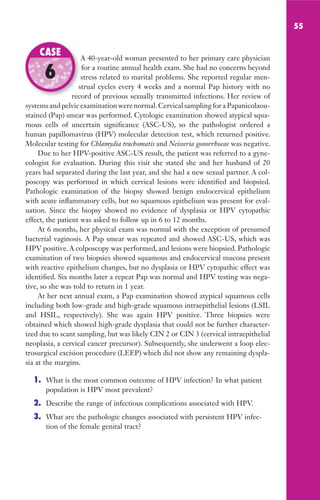 55
A 40-year-old woman presented to her primary care physician
for a routine annual health exam. She had no concerns beyond
stress related to marital problems. She reported regular men-
strual cycles every 4 weeks and a normal Pap history with no
record of previous sexually transmitted infections. Her review of
systems and pelvic examination were normal.Cervical sampling for a Papanicolaou-
stained (Pap) smear was performed. Cytologic examination showed atypical squa-
mous cells of uncertain significance (ASC-US), so the pathologist ordered a
human papillomavirus (HPV) molecular detection test, which returned positive.
Molecular testing for Chlamydia trachomatis and Neisseria gonorrhoeae was negative.
Due to her HPV-positive ASC-US result, the patient was referred to a gyne-
cologist for evaluation. During this visit she stated she and her husband of 20
years had separated during the last year, and she had a new sexual partner. A col-
poscopy was performed in which cervical lesions were identified and biopsied.
Pathologic examination of the biopsy showed benign endocervical epithelium
with acute inflammatory cells, but no squamous epithelium was present for eval-
uation. Since the biopsy showed no evidence of dysplasia or HPV cytopathic
effect, the patient was asked to follow up in 6 to 12 months.
At 6 months, her physical exam was normal with the exception of presumed
bacterial vaginosis. A Pap smear was repeated and showed ASC-US, which was
HPV positive. A colposcopy was performed, and lesions were biopsied. Pathologic
examination of two biopsies showed squamous and endocervical mucosa present
with reactive epithelium changes, but no dysplasia or HPV cytopathic effect was
identified. Six months later a repeat Pap was normal and HPV testing was nega-
tive, so she was told to return in 1 year.
At her next annual exam, a Pap examination showed atypical squamous cells
including both low-grade and high-grade squamous intraepithelial lesions (LSIL
and HSIL, respectively). She was again HPV positive. Three biopsies were
obtained which showed high-grade dysplasia that could not be further character-
ized due to scant sampling, but was likely CIN 2 or CIN 3 (cervical intraepithelial
neoplasia, a cervical cancer precursor). Subsequently, she underwent a loop elec-
trosurgical excision procedure (LEEP) which did not show any remaining dyspla-
sia at the margins.
1. What is the most common outcome of HPV infection? In what patient
population is HPV most prevalent?
2. Describe the range of infectious complications associated with HPV.
3. What are the pathologic changes associated with persistent HPV infec-
tion of the female genital tract?
A 40-year-old woman presented to her primary care physician
stress related to marital problems. She reported regular men-
strual cycles every 4 weeks and a normal Pap history with no
record of previous sexually transmitted infections. Her review of
CASE
6
Gilligan_Sec1_025-062.indd 55 7/24/14 11:44 AM
 