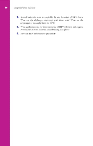56 Urogenital Tract Infections
4. Several molecular tests are available for the detection of HPV DNA.
What are the challenges associated with these tests? What are the
advantages of molecular tests for HPV?
5. What guidelines exist for the monitoring of HPV infection and atypical
Pap results? At what intervals should testing take place?
6. How can HPV infections be prevented?
Gilligan_Sec1_025-062.indd 56 7/24/14 11:44 AM
 