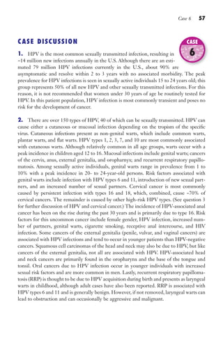 Case 6 57
CASE DISCUSSION
1. HPV is the most common sexually transmitted infection, resulting in
~14 million new infections annually in the U.S. Although there are an esti-
mated 79 million HPV infections currently in the U.S., about 90% are
asymptomatic and resolve within 2 to 3 years with no associated morbidity. The peak
prevalence for HPV infections is seen in sexually active individuals 15 to 24 years old; this
group represents 50% of all new HPV and other sexually transmitted infections. For this
reason, it is not recommended that women under 30 years of age be routinely tested for
HPV. In this patient population, HPV infection is most commonly transient and poses no
risk for the development of cancer.
2. There are over 150 types of HPV, 40 of which can be sexually transmitted. HPV can
cause either a cutaneous or mucosal infection depending on the tropism of the specific
virus. Cutaneous infections present as non-genital warts, which include common warts,
plantar warts, and flat warts. HPV types 1, 2, 3, 7, and 10 are most commonly associated
with cutaneous warts. Although relatively common in all age groups, warts occur with a
peak incidence in children aged 12 to 16. Mucosal infections include genital warts; cancers
of the cervix, anus, external genitalia, and oropharnyx; and recurrent respiratory papillo-
matosis. Among sexually active individuals, genital warts range in prevalence from 1 to
10% with a peak incidence in 20- to 24-year-old persons. Risk factors associated with
genital warts include infection with HPV types 6 and 11, introduction of new sexual part-
ners, and an increased number of sexual partners. Cervical cancer is most commonly
caused by persistent infection with types 16 and 18, which, combined, cause ~70% of
cervical cancers. The remainder is caused by other high-risk HPV types. (See question 3
for further discussion of HPV and cervical cancer.) The incidence of HPV-associated anal
cancer has been on the rise during the past 30 years and is primarily due to type 16. Risk
factors for this uncommon cancer include female gender, HPV infection, increased num-
ber of partners, genital warts, cigarette smoking, receptive anal intercourse, and HIV
infection. Some cancers of the external genitalia (penile, vulvar, and vaginal cancers) are
associated with HPV infections and tend to occur in younger patients than HPV-negative
cancers. Squamous cell carcinomas of the head and neck may also be due to HPV, but like
cancers of the external genitalia, not all are associated with HPV. HPV-associated head
and neck cancers are primarily found in the oropharynx and the base of the tongue and
tonsil. Oral cancers due to HPV infection occur in younger individuals with increased
sexual risk factors and are more common in men. Lastly, recurrent respiratory papilloma-
tosis (RRP) is thought to be due to HPV acquisition during birth and presents as laryngeal
warts in childhood, although adult cases have also been reported. RRP is associated with
HPV types 6 and 11 and is generally benign. However, if not removed, laryngeal warts can
lead to obstruction and can occasionally be aggressive and malignant.
mated 79 million HPV infections currently in the U.S., about 90% are
CASE
6
Gilligan_Sec1_025-062.indd 57 7/24/14 11:44 AM
 