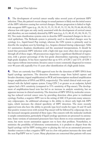 58 Urogenital Tract Infections
3. The development of cervical cancer usually takes several years of persistent HPV
infection.Thus, the patient’s recent change in sexual partners is likely not the initial source
of the HPV infection causing her cervical changes. Disease progression is linked to high-
risk oncogenic HPV types (e.g., 16, 18, 31, 33, 35, 39, 45, 51, 52, 56, 58, 59, 66, 68, 69, 82),
whereas low-risk types are only rarely associated with the development of cervical cancer
and, therefore, are not routinely detected by HPV tests (e.g., 6, 11, 40, 42, 43, 44, 54, 61, 72,
81). Two main classification systems exist to describe HPV-associated changes in the cer-
vical epithelium. The Bethesda system is primarily used to described changes seen by
cytology (i.e., liquid-based Pap testing), whereas the CIN system is primarily used to
describe the neoplasia seen by histology (i.e., biopsies obtained during colposcopy). Table
6.1 summarizes dysplasia classification and the associated interpretations. It should be
noted that persistent HPV infection with a high-risk type most often does not progress
through all of these stages. All precancerous stages have a significant likelihood of regres-
sion, with a greater percentage of the low-grade abnormalities regressing compared to
high-grade dysplasia. It has been reported that up to 43% of CIN 2 and 32% of CIN 3
may regress without intervention. Invasive cancer is more commonly diagnosed in women
over 40 years old, typically 8 to 13 years after identification of a high-grade lesion.
4. There are currently four FDA-approved tests for the detection of HPV DNA from
liquid cytology specimens. The detection chemistries range from hybrid capture and
Invader chemistry (signal amplification) to PCR and transcription-mediated amplification
(target amplification of DNA and RNA, respectively). The initial clinical trials were per-
formed with the hybrid capture system. Using CIN 2 or greater as an endpoint, hybrid
capture had a 96% sensitivity (compared to 55% sensitivity of Pap smear). The develop-
ment of amplification-based tests has led to an increase in analytic sensitivity, but no
apparent increase in clinical sensitivity. The detection of HPV DNA by molecular screen-
ing has reduced cervical cancer rates by providing detection often prior to traditional
cytology. Further, a negative HPV test in the setting of ASC-US prevents many unneces-
sary colposcopies. An additional advantage is the ability to detect only high-risk HPV
types, which increases the clinical specificity of HPV detection. The more recently
approved tests also have the ability to provide type-level results for types 16 and 18 such
that positive women (even with normal Pap smear) will be followed by colposcopy due to
the increased oncogenic potential of these types. One concern with the molecular methods
is sample contamination, particularly if liquid cytology specimens are processed via automa-
tion. Some versions of automated processors have been shown to cross-contaminate speci-
mens, but more recent automation appears not to have that problem. Nonetheless, to
minimize the possibility of laboratory contamination, it is prudent to aliquot from the
liquid cytology vial for HPV testing prior to placing the vial on an automated processor.
Another concern is that a negative HPV test in a low-risk patient increases the time until
the next Pap/HPV test to 5 years. Many physicians are concerned that patients will cease
Gilligan_Sec1_025-062.indd 58 7/24/14 11:44 AM
 