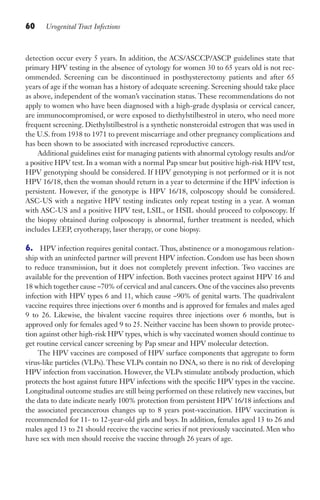 60 Urogenital Tract Infections
detection occur every 5 years. In addition, the ACS/ASCCP/ASCP guidelines state that
primary HPV testing in the absence of cytology for women 30 to 65 years old is not rec-
ommended. Screening can be discontinued in posthysterectomy patients and after 65
years of age if the woman has a history of adequate screening. Screening should take place
as above, independent of the woman’s vaccination status. These recommendations do not
apply to women who have been diagnosed with a high-grade dysplasia or cervical cancer,
are immunocompromised, or were exposed to diethylstilbestrol in utero, who need more
frequent screening. Diethylstilbestrol is a synthetic nonsteroidal estrogen that was used in
the U.S. from 1938 to 1971 to prevent miscarriage and other pregnancy complications and
has been shown to be associated with increased reproductive cancers.
Additional guidelines exist for managing patients with abnormal cytology results and/or
a positive HPV test. In a woman with a normal Pap smear but positive high-risk HPV test,
HPV genotyping should be considered. If HPV genotyping is not performed or it is not
HPV 16/18, then the woman should return in a year to determine if the HPV infection is
persistent. However, if the genotype is HPV 16/18, colposcopy should be considered.
ASC-US with a negative HPV testing indicates only repeat testing in a year. A woman
with ASC-US and a positive HPV test, LSIL, or HSIL should proceed to colposcopy. If
the biopsy obtained during colposcopy is abnormal, further treatment is needed, which
includes LEEP, cryotherapy, laser therapy, or cone biopsy.
6. HPV infection requires genital contact. Thus, abstinence or a monogamous relation-
ship with an uninfected partner will prevent HPV infection. Condom use has been shown
to reduce transmission, but it does not completely prevent infection. Two vaccines are
available for the prevention of HPV infection. Both vaccines protect against HPV 16 and
18 which together cause ~70% of cervical and anal cancers. One of the vaccines also prevents
infection with HPV types 6 and 11, which cause ~90% of genital warts. The quadrivalent
vaccine requires three injections over 6 months and is approved for females and males aged
9 to 26. Likewise, the bivalent vaccine requires three injections over 6 months, but is
approved only for females aged 9 to 25. Neither vaccine has been shown to provide protec-
tion against other high-risk HPV types, which is why vaccinated women should continue to
get routine cervical cancer screening by Pap smear and HPV molecular detection.
The HPV vaccines are composed of HPV surface components that aggregate to form
virus-like particles (VLPs). These VLPs contain no DNA, so there is no risk of developing
HPV infection from vaccination. However, the VLPs stimulate antibody production, which
protects the host against future HPV infections with the specific HPV types in the vaccine.
Longitudinal outcome studies are still being performed on these relatively new vaccines, but
the data to date indicate nearly 100% protection from persistent HPV 16/18 infections and
the associated precancerous changes up to 8 years post-vaccination. HPV vaccination is
recommended for 11- to 12-year-old girls and boys. In addition, females aged 13 to 26 and
males aged 13 to 21 should receive the vaccine series if not previously vaccinated. Men who
have sex with men should receive the vaccine through 26 years of age.
Gilligan_Sec1_025-062.indd 60 7/24/14 11:44 AM
 