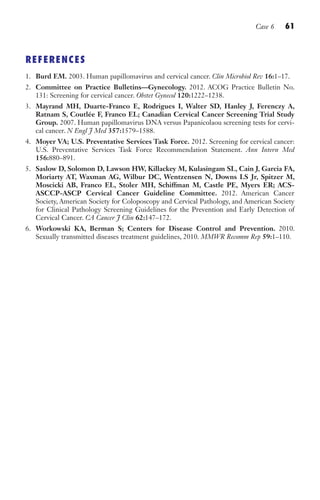 Case 6 61
REFERENCES
1. Burd EM. 2003. Human papillomavirus and cervical cancer. Clin Microbiol Rev 16:1–17.
2. Committee on Practice Bulletins—Gynecology. 2012. ACOG Practice Bulletin No.
131: Screening for cervical cancer. Obstet Gynecol 120:1222–1238.
3. Mayrand MH, Duarte-Franco E, Rodrigues I, Walter SD, Hanley J, Ferenczy A,
Ratnam S, Coutlée F, Franco EL; Canadian Cervical Cancer Screening Trial Study
Group. 2007. Human papillomavirus DNA versus Papanicolaou screening tests for cervi-
cal cancer. N Engl J Med 357:1579–1588.
4. Moyer VA; U.S. Preventative Services Task Force. 2012. Screening for cervical cancer:
U.S. Preventative Services Task Force Recommendation Statement. Ann Intern Med
156:880–891.
5. Saslow D, Solomon D, Lawson HW, Killackey M, Kulasingam SL, Cain J, Garcia FA,
Moriarty AT, Waxman AG, Wilbur DC, Wentzensen N, Downs LS Jr, Spitzer M,
Moscicki AB, Franco EL, Stoler MH, Schiffman M, Castle PE, Myers ER; ACS-
ASCCP-ASCP Cervical Cancer Guideline Committee. 2012. American Cancer
Society, American Society for Coloposcopy and Cervical Pathology, and American Society
for Clinical Pathology Screening Guidelines for the Prevention and Early Detection of
Cervical Cancer. CA Cancer J Clin 62:147–172.
6. Workowski KA, Berman S; Centers for Disease Control and Prevention. 2010.
Sexually transmitted diseases treatment guidelines, 2010. MMWR Recomm Rep 59:1–110.
Gilligan_Sec1_025-062.indd 61 7/24/14 11:44 AM
 