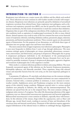 64 Respiratory Tract Infections
INTRODUCTION TO SECTION II
Respiratory tract infections are a major reason why children and the elderly seek medical
care. These infections are more common in cold-weather months in locales with temper-
ate climates. Respiratory tract infections are primarily spread by inhalation of aerosolized
respiratory secretions from infected hosts. Some respiratory tract pathogens, such as rhi-
noviruses and respiratory syncytial virus (RSV), can also be spread by direct contact with
mucous membranes, but this mode of transmission is much less common than inhalation.
Organisms that are part of the endogenous microbiota of the oropharynx may, under cer-
tain conditions (such as aspiration of oropharyngeal secretions), be able to cause clinical
disease. Animal exposure may result in some of the less common but more severe bacterial
causes of respiratory infection, including inhalation anthrax, pneumonic plague, tularemia
pneumonia, and hantavirus pulmonary syndrome.These zoonotic agents are also potential
agents of bioterrorism. For the purposes of our discussions, we will divide these types of
infections into two groups, upper tract and lower tract infection.
The most common form of upper respiratory tract infection is pharyngitis. Pharyngitis
is seen most frequently in children from 2 years of age through adolescence. The most
common etiologic agents of pharyngitis are viruses, particularly adenoviruses, coronavi-
ruses, enteroviruses, and rhinoviruses, and group A streptococci. Pharyngitis due to group
A streptococci predisposes individuals to the development of the poststreptococcal
sequelae rheumatic fever and glomerulonephritis. Because rheumatic fever can be pre-
vented by penicillin treatment of group A streptococcal pharyngitis, aggressive diagnosis
and treatment of pharyngitis due to this organism is needed.
Otitis media is a common infectious problem in infants and young children. The most
frequently encountered agents of this infection are the bacteria Streptococcus pneumoniae,
Haemophilus influenzae, and Moraxella catarrhalis. These organisms, along with selected
viruses and anaerobic bacteria from the oral cavity, are the most important pathogens in
sinusitis.
S. pneumoniae, H. influenzae, M. catarrhalis, and adenoviruses are the common etiologic
agents of conjunctivitis. Less commonly, Chlamydia trachomatis can cause conjunctivitis in
neonates. External otitis, a common problem in swimmers, is more common in warm-
weather months. Staphylococcus aureus and Pseudomonas aeruginosa are the most common
agents of this relatively benign condition. Malignant external otitis is a serious medical
condition seen primarily in diabetics, the elderly, and the immunocompromised. The
infection can spread from the ear to the temporal bone. The most common etiology of
malignant otitis externa is P. aeruginosa. Two other life-threatening infections of the upper
respiratory tract are rhinocerebral mucormycosis (zygomycosis) and bacterial epiglottitis.
Rhinocerebral mucormycosis is most common in diabetics, especially those with ketoaci-
dosis. In this infection of the sinuses, fungi within the zygomycetes, such as Mucor and
Rhizopus spp., invade blood vessels, resulting in necrosis of bone and thrombosis of the
cavernous sinus and internal carotid artery. Treatment of this infection requires aggressive
surgical debridement of the infected tissue in addition to antifungal therapy. Epiglottitis
Gilligan_Sec2_063-156.indd 64 7/24/14 11:43 AM
 