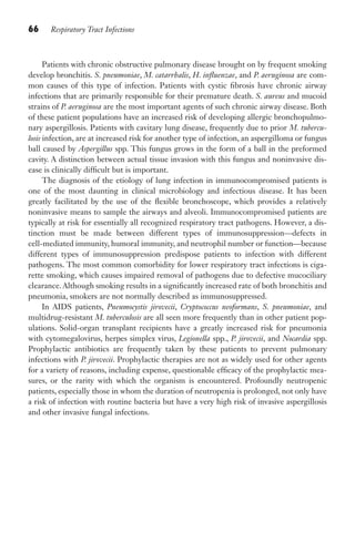 66 Respiratory Tract Infections
Patients with chronic obstructive pulmonary disease brought on by frequent smoking
develop bronchitis. S. pneumoniae, M. catarrhalis, H. influenzae, and P. aeruginosa are com-
mon causes of this type of infection. Patients with cystic fibrosis have chronic airway
infections that are primarily responsible for their premature death. S. aureus and mucoid
strains of P. aeruginosa are the most important agents of such chronic airway disease. Both
of these patient populations have an increased risk of developing allergic bronchopulmo-
nary aspergillosis. Patients with cavitary lung disease, frequently due to prior M. tubercu-
losis infection, are at increased risk for another type of infection, an aspergilloma or fungus
ball caused by Aspergillus spp. This fungus grows in the form of a ball in the preformed
cavity. A distinction between actual tissue invasion with this fungus and noninvasive dis-
ease is clinically difficult but is important.
The diagnosis of the etiology of lung infection in immunocompromised patients is
one of the most daunting in clinical microbiology and infectious disease. It has been
greatly facilitated by the use of the flexible bronchoscope, which provides a relatively
noninvasive means to sample the airways and alveoli. Immunocompromised patients are
typically at risk for essentially all recognized respiratory tract pathogens. However, a dis-
tinction must be made between different types of immunosuppression—defects in
cell-mediated immunity, humoral immunity, and neutrophil number or function—because
different types of immunosuppression predispose patients to infection with different
pathogens. The most common comorbidity for lower respiratory tract infections is ciga-
rette smoking, which causes impaired removal of pathogens due to defective mucociliary
clearance. Although smoking results in a significantly increased rate of both bronchitis and
pneumonia, smokers are not normally described as immunosuppressed.
In AIDS patients, Pneumocystis jirovecii, Cryptococcus neoformans, S. pneumoniae, and
multidrug-resistant M. tuberculosis are all seen more frequently than in other patient pop-
ulations. Solid-organ transplant recipients have a greatly increased risk for pneumonia
with cytomegalovirus, herpes simplex virus, Legionella spp., P. jirovecii, and Nocardia spp.
Prophylactic antibiotics are frequently taken by these patients to prevent pulmonary
infections with P. jirovecii. Prophylactic therapies are not as widely used for other agents
for a variety of reasons, including expense, questionable efficacy of the prophylactic mea-
sures, or the rarity with which the organism is encountered. Profoundly neutropenic
patients, especially those in whom the duration of neutropenia is prolonged, not only have
a risk of infection with routine bacteria but have a very high risk of invasive aspergillosis
and other invasive fungal infections.
Gilligan_Sec2_063-156.indd 66 7/24/14 11:43 AM
 