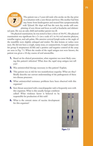 71
The patient was a 5-year-old male who awoke on the day prior
to evaluation with a sore throat and fever. His mother had him
stay home from kindergarten and treated him symptomatically
with Tylenol. He slept well but the next day awoke still com-
plaining of sore throat and fever, as well as headache and abdomi-
nal pain. He was an only child and neither parent was ill.
On physical examination, he was noted to have a fever of 38.4°C. His physical
examination was significant for a 2+ (on a scale of 1 to 4+) red anterior pharynx,
tonsillar region, and soft palate. His anterior cervical lymph nodes at the angle of
the mandible were slightly enlarged and tender. No skin lesions or rashes were
seen. He did not have a cough, runny nose, or conjunctivitis. A rapid antigen test
for group A streptococci (GAS) and a positive and negative control of the assay
are seen in Fig. 7.1. When the results of the rapid antigen test were known, the
patient was given a 10-day course of oral amoxicillin.
1. Based on his clinical presentation, what organism was most likely caus-
ing this patient’s infection? What does the rapid strep antigen test tell
you?
2. Was antimicrobial therapy necessary in this patient? Explain.
3. This patient was at risk for two noninfectious sequelae. What are they?
Briefly describe our current understanding of the pathogenesis of these
two disease processes.
4. What antimicrobial resistance problems have been observed with this
organism?
5. Sore throat associated with a maculopapular rash is frequently seen with
this organism. What is this usually benign condition
called? What virulence factor is believed to be
responsible for production of this rash?
6. What is the current status of vaccine development
for this organism?
The patient was a 5-year-old male who awoke on the day prior
stay home from kindergarten and treated him symptomatically
with Tylenol. He slept well but the next day awoke still com-
plaining of sore throat and fever, as well as headache and abdomi-
CASE
7
Figure 7.1
Gilligan_Sec2_063-156.indd 71 7/24/14 11:43 AM
 