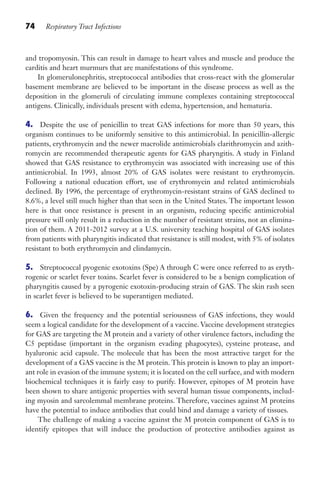 74 Respiratory Tract Infections
and tropomyosin. This can result in damage to heart valves and muscle and produce the
carditis and heart murmurs that are manifestations of this syndrome.
In glomerulonephritis, streptococcal antibodies that cross-react with the glomerular
basement membrane are believed to be important in the disease process as well as the
deposition in the glomeruli of circulating immune complexes containing streptococcal
antigens. Clinically, individuals present with edema, hypertension, and hematuria.
4. Despite the use of penicillin to treat GAS infections for more than 50 years, this
organism continues to be uniformly sensitive to this antimicrobial. In penicillin-allergic
patients, erythromycin and the newer macrolide antimicrobials clarithromycin and azith-
romycin are recommended therapeutic agents for GAS pharyngitis. A study in Finland
showed that GAS resistance to erythromycin was associated with increasing use of this
antimicrobial. In 1993, almost 20% of GAS isolates were resistant to erythromycin.
Following a national education effort, use of erythromycin and related antimicrobials
declined. By 1996, the percentage of erythromycin-resistant strains of GAS declined to
8.6%, a level still much higher than that seen in the United States. The important lesson
here is that once resistance is present in an organism, reducing specific antimicrobial
pressure will only result in a reduction in the number of resistant strains, not an elimina-
tion of them. A 2011-2012 survey at a U.S. university teaching hospital of GAS isolates
from patients with pharyngitis indicated that resistance is still modest, with 5% of isolates
resistant to both erythromycin and clindamycin.
5. Streptococcal pyogenic exotoxins (Spe) A through C were once referred to as eryth-
rogenic or scarlet fever toxins. Scarlet fever is considered to be a benign complication of
pharyngitis caused by a pyrogenic exotoxin-producing strain of GAS. The skin rash seen
in scarlet fever is believed to be superantigen mediated.
6. Given the frequency and the potential seriousness of GAS infections, they would
seem a logical candidate for the development of a vaccine. Vaccine development strategies
for GAS are targeting the M protein and a variety of other virulence factors, including the
C5 peptidase (important in the organism evading phagocytes), cysteine protease, and
hyaluronic acid capsule. The molecule that has been the most attractive target for the
development of a GAS vaccine is the M protein. This protein is known to play an import-
ant role in evasion of the immune system; it is located on the cell surface, and with modern
biochemical techniques it is fairly easy to purify. However, epitopes of M protein have
been shown to share antigenic properties with several human tissue components, includ-
ing myosin and sarcolemmal membrane proteins. Therefore, vaccines against M proteins
have the potential to induce antibodies that could bind and damage a variety of tissues.
The challenge of making a vaccine against the M protein component of GAS is to
identify epitopes that will induce the production of protective antibodies against as
Gilligan_Sec2_063-156.indd 74 7/24/14 11:43 AM
 