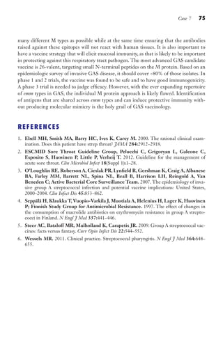 Case 7 75
many different M types as possible while at the same time ensuring that the antibodies
raised against these epitopes will not react with human tissues. It is also important to
have a vaccine strategy that will elicit mucosal immunity, as that is likely to be important
in protecting against this respiratory tract pathogen. The most advanced GAS candidate
vaccine is 26-valent, targeting small N-terminal peptides on the M protein. Based on an
epidemiologic survey of invasive GAS disease, it should cover ~80% of those isolates. In
phase 1 and 2 trials, the vaccine was found to be safe and to have good immunogenicity.
A phase 3 trial is needed to judge efficacy. However, with the ever expanding repertoire
of emm types in GAS, the individual M protein approach is likely flawed. Identification
of antigens that are shared across emm types and can induce protective immunity with-
out producing molecular mimicry is the holy grail of GAS vaccinology.
REFERENCES
1. Ebell MH, Smith MA, Barry HC, Ives K, Carey M. 2000. The rational clinical exam-
ination. Does this patient have strep throat? JAMA 284:2912–2918.
2. ESCMID Sore Throat Guideline Group, Pelucchi C, Grigoryan L, Galeone C,
Esposito S, Huovinen P, Little P, Verheij T. 2012. Guideline for the management of
acute sore throat. Clin Microbiol Infect 18(Suppl 1):1–28.
3. O’Loughlin RE, Roberson A, Cieslak PR, Lynfield R, Gershman K, Craig A, Albanese
BA, Farley MM, Barrett NL, Spina NL, Beall B, Harrison LH, Reingold A, Van
Beneden C; Active Bacterial Core Surveillance Team. 2007. The epidemiology of inva-
sive group A streptococcal infection and potential vaccine implications: United States,
2000–2004. Clin Infect Dis 45:853–862.
4. Seppälä H, Klaukka T,Vuopio-Varkila J, Muotiala A, Helenius H, Lager K, Huovinen
P; Finnish Study Group for Antimicrobial Resistance. 1997. The effect of changes in
the consumption of macrolide antibiotics on erythromycin resistance in group A strepto-
cocci in Finland. N Engl J Med 337:441–446.
5. Steer AC, Batzloff MR, Mulholland K, Carapetis JR. 2009. Group A streptococcal vac-
cines: facts versus fantasy. Curr Opin Infect Dis 22:544–552.
6. Wessels MR. 2011. Clinical practice. Streptococcal pharyngitis. N Engl J Med 364:648–
655.
Gilligan_Sec2_063-156.indd 75 7/24/14 11:43 AM
 