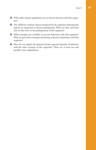 Case 8 77
3. What other patient populations are at risk for infection with this organ-
ism?
4. Two different virulence factors produced by the organism infecting this
patient are important in disease pathogenesis. What are they, and what
role do they have in the pathogenicity of this organism?
5. What strategies are available to prevent infections with this organism?
Why are preventive strategies becoming of greater importance with this
organism?
6. How do you explain the patient’s having repeated episodes of infection
with the same serotype of this organism? There are at least two and
possibly more explanations.
Gilligan_Sec2_063-156.indd 77 7/24/14 11:43 AM
 