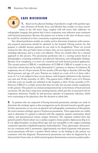 78 Respiratory Tract Infections
CASE DISCUSSION
1. Based on his physical findings of productive cough with purulent spu-
tum, shortness of breath, fever, and bibasilar fine crackles on chest auscul-
tation in the left lower lung, coupled with left lower lobe infiltrates on
radiographic imaging, this patient had a lower respiratory tract infection most consistent
with bacterial pneumonia. Because this patient was at home at the time of disease onset,
he would be considered to have community-acquired pneumonia.
Two clinical prediction models are widely used to determine if patients with commu-
nity-acquired pneumonia should be admitted to the hospital. Having metrics for this
purpose is valuable because patients do not wish to be hospitalized. There are several
reasons for this: they get better faster at home; they are not exposed to nosocomial risks,
including infections; and it is more cost-efficient. These two models allow for a rational
approach to this process. The pneumonia prediction rule is a scoring system based on
demographics; coexisting conditions; and physical, laboratory, and radiographic findings.
Because of its complexity, it is more of a research tool with limited practical application.
The second system is CRB-65, a modification of CURB-65. CRB-65 is simple to use, as
it has four criteria that can be easily determined: C, presence or absence of confusion; R,
respiratory rate of 30 per minute; B, low systolic (≤90 mm Hg) or diastolic (≤60 mm Hg)
blood pressure; and age 65 years. Patients are ranked on a scale of 0 to 4; those with a
score of 3 or 4 are judged to have severe disease, with frequent admission to the intensive
care unit and 30-day mortality of 40%. This patient had a CRB-65 score of 0. Patients
with that score are usually not admitted to the hospital, as their 30-day mortality is 0%.
However, CRB-65 is a simple system that does not take into account certain complexities
in this patient. This patient was immunocompromised due to his history of head and neck
carcinoma. He also had a long-term smoking history, which put him at increased risk for
respiratory infections. Finally, he had previous episodes of respiratory infection, which
were concerning to his physician; thus the decision to admit him.
2. In patients who are suspected of having bacterial pneumonia, attempts are made to
determine the etiologic agent so that management can be directed toward a specific agent.
In lobar pneumonia, as was seen on physical and radiographic examination of this patient,
the most common etiologic agent is Streptococcus pneumoniae. Three approaches are widely
used to determine if a patient is infected with this organism: sputum examination, blood
culture, and pneumococcal urinary antigen detection. The organism isolated from this
patient’s positive blood culture was a catalase-negative, Gram-positive diplococcus (Fig. 8.2).
It was alpha-hemolytic on sheep blood agar and was susceptible to the copper-containing
compound optochin (ethylhydrocupreine hydrochloride). These phenotypic characteris-
tics are consistent with S. pneumoniae. Approximately one-third of patients with pneumo-
coccal pneumonia will have a positive blood culture, so the finding in this patient was
consistent with this diagnosis. Pneumococcal pneumonia can often be diagnosed by its
characteristic Gram stain, in which stained sputum demonstrates numerous polymorpho-
tation in the left lower lung, coupled with left lower lobe infiltrates on
CASE
8
Gilligan_Sec2_063-156.indd 78 7/24/14 11:43 AM
 