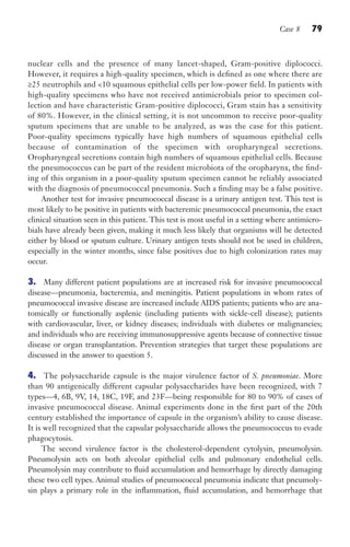 Case 8 79
nuclear cells and the presence of many lancet-shaped, Gram-positive diplococci.
However, it requires a high-quality specimen, which is defined as one where there are
≥25 neutrophils and 10 squamous epithelial cells per low-power field. In patients with
high-quality specimens who have not received antimicrobials prior to specimen col-
lection and have characteristic Gram-positive diplococci, Gram stain has a sensitivity
of 80%. However, in the clinical setting, it is not uncommon to receive poor-quality
sputum specimens that are unable to be analyzed, as was the case for this patient.
Poor-quality specimens typically have high numbers of squamous epithelial cells
because of contamination of the specimen with oropharyngeal secretions.
Oropharyngeal secretions contain high numbers of squamous epithelial cells. Because
the pneumococcus can be part of the resident microbiota of the oropharynx, the find-
ing of this organism in a poor-quality sputum specimen cannot be reliably associated
with the diagnosis of pneumococcal pneumonia. Such a finding may be a false positive.
Another test for invasive pneumococcal disease is a urinary antigen test. This test is
most likely to be positive in patients with bacteremic pneumococcal pneumonia, the exact
clinical situation seen in this patient. This test is most useful in a setting where antimicro-
bials have already been given, making it much less likely that organisms will be detected
either by blood or sputum culture. Urinary antigen tests should not be used in children,
especially in the winter months, since false positives due to high colonization rates may
occur.
3. Many different patient populations are at increased risk for invasive pneumococcal
disease—pneumonia, bacteremia, and meningitis. Patient populations in whom rates of
pneumococcal invasive disease are increased include AIDS patients; patients who are ana-
tomically or functionally asplenic (including patients with sickle-cell disease); patients
with cardiovascular, liver, or kidney diseases; individuals with diabetes or malignancies;
and individuals who are receiving immunosuppressive agents because of connective tissue
disease or organ transplantation. Prevention strategies that target these populations are
discussed in the answer to question 5.
4. The polysaccharide capsule is the major virulence factor of S. pneumoniae. More
than 90 antigenically different capsular polysaccharides have been recognized, with 7
types—4, 6B, 9V, 14, 18C, 19F, and 23F—being responsible for 80 to 90% of cases of
invasive pneumococcal disease. Animal experiments done in the first part of the 20th
century established the importance of capsule in the organism’s ability to cause disease.
It is well recognized that the capsular polysaccharide allows the pneumococcus to evade
phagocytosis.
The second virulence factor is the cholesterol-dependent cytolysin, pneumolysin.
Pneumolysin acts on both alveolar epithelial cells and pulmonary endothelial cells.
Pneumolysin may contribute to fluid accumulation and hemorrhage by directly damaging
these two cell types. Animal studies of pneumococcal pneumonia indicate that pneumoly-
sin plays a primary role in the inflammation, fluid accumulation, and hemorrhage that
Gilligan_Sec2_063-156.indd 79 7/24/14 11:43 AM
 