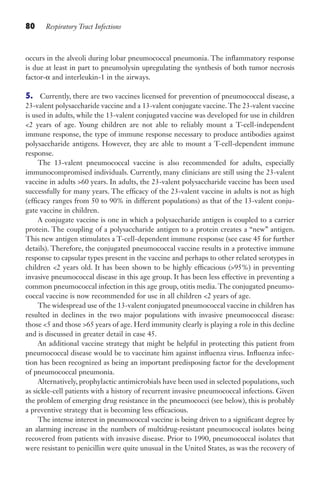 80 Respiratory Tract Infections
occurs in the alveoli during lobar pneumococcal pneumonia. The inflammatory response
is due at least in part to pneumolysin upregulating the synthesis of both tumor necrosis
factor-α and interleukin-1 in the airways.
5. Currently, there are two vaccines licensed for prevention of pneumococcal disease, a
23-valent polysaccharide vaccine and a 13-valent conjugate vaccine. The 23-valent vaccine
is used in adults, while the 13-valent conjugated vaccine was developed for use in children
2 years of age. Young children are not able to reliably mount a T-cell-independent
immune response, the type of immune response necessary to produce antibodies against
polysaccharide antigens. However, they are able to mount a T-cell-dependent immune
response.
The 13-valent pneumococcal vaccine is also recommended for adults, especially
immunocompromised individuals. Currently, many clinicians are still using the 23-valent
vaccine in adults 60 years. In adults, the 23-valent polysaccharide vaccine has been used
successfully for many years. The efficacy of the 23-valent vaccine in adults is not as high
(efficacy ranges from 50 to 90% in different populations) as that of the 13-valent conju-
gate vaccine in children.
A conjugate vaccine is one in which a polysaccharide antigen is coupled to a carrier
protein. The coupling of a polysaccharide antigen to a protein creates a “new” antigen.
This new antigen stimulates a T-cell-dependent immune response (see case 45 for further
details). Therefore, the conjugated pneumococcal vaccine results in a protective immune
response to capsular types present in the vaccine and perhaps to other related serotypes in
children 2 years old. It has been shown to be highly efficacious (95%) in preventing
invasive pneumococcal disease in this age group. It has been less effective in preventing a
common pneumococcal infection in this age group, otitis media.The conjugated pneumo-
coccal vaccine is now recommended for use in all children 2 years of age.
The widespread use of the 13-valent conjugated pneumococcal vaccine in children has
resulted in declines in the two major populations with invasive pneumococcal disease:
those 5 and those 65 years of age. Herd immunity clearly is playing a role in this decline
and is discussed in greater detail in case 45.
An additional vaccine strategy that might be helpful in protecting this patient from
pneumococcal disease would be to vaccinate him against influenza virus. Influenza infec-
tion has been recognized as being an important predisposing factor for the development
of pneumococcal pneumonia.
Alternatively, prophylactic antimicrobials have been used in selected populations, such
as sickle-cell patients with a history of recurrent invasive pneumococcal infections. Given
the problem of emerging drug resistance in the pneumococci (see below), this is probably
a preventive strategy that is becoming less efficacious.
The intense interest in pneumococcal vaccine is being driven to a significant degree by
an alarming increase in the numbers of multidrug-resistant pneumococcal isolates being
recovered from patients with invasive disease. Prior to 1990, pneumococcal isolates that
were resistant to penicillin were quite unusual in the United States, as was the recovery of
Gilligan_Sec2_063-156.indd 80 7/24/14 11:43 AM
 