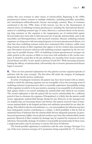 Case 8 81
isolates that were resistant to other classes of antimicrobials. Beginning in the 1990s,
pneumococcal isolates resistant to multiple antibiotics, including penicillin, macrolides,
and trimethoprim-sulfamethoxazole, became increasingly common. Rates of resistance
accelerated in the late 1990s. Some of this increase was due to the dissemination of
selected clones of multidrug-resistant pneumococci, including the international dissemi-
nation of a multidrug-resistant type 23 strain. However, a common theme in the increas-
ing drug resistance in this organism is the inappropriate use of antimicrobial agents.
Several studies have been able to link increased use of specific antimicrobials, such as the
macrolides and fluoroquinolones, with increased resistance. Because multidrug-resistant
organisms are being seen with increasing frequency in invasive pneumococcal disease, it is
clear that these multidrug-resistant strains have maintained their virulence, unlike some
drug-resistant strains of other organisms that appear to be less virulent than nonresistant
ones. Prevention of invasive infection with multidrug-resistant organisms by the two vac-
cines may be possible because 90% of multidrug-resistant pneumococcal serotypes are
either present in the vaccines or likely to cross-react with antibodies to the vaccine sero-
types. It should be noted that in the pre-antibiotic era, mortality from invasive pneumo-
coccal disease was 80%. It now stands at between 10 and 20%. With increasing resistance
limiting the efficacy of antimicrobials, will mortality due to invasive pneumococcal disease
begin to increase?
6. There are four potential explanations for why patients can have repeated episodes of
infection with the same serotype. The first three fall under the category of inadequate
treatment; the fourth involves reinfection.
In terms of inadequate treatment, the patient may have been treated with an antimi-
crobial to which the infecting organism was not susceptible. Given the increasing trend of
multidrug resistance in pneumococci, this is a reasonable explanation. Susceptibility testing
of this organism revealed it to be pan-sensitive, meaning it was susceptible to all antimicro-
bials against which it was tested, including the antimicrobial with which he was treated.
The second explanation is that the patient did not receive antimicrobials for a sufficient
period of time to eliminate the organism. If hospitalized, it is likely that the patient would
receive appropriate antimicrobial therapy during his stay. However, in the managed care
era, hospital stays are becoming shorter and shorter. Our patient received 4 days of intra-
venous antimicrobials in the hospital and then oral antibiotics prescribed for use after dis-
charge. If he failed to take his oral antibiotics, i.e., was noncompliant, his infection may have
been inadequately treated, contributing to a relapse. A third possibility is that he had an
undrained focus of infection that the antimicrobials did not adequately penetrate. In pneu-
mococcal pneumonia, highly viscous pleural exudates may form that antimicrobials cannot
penetrate. Removal of these exudates by drainage may be required for treatment of severe
infections. Occasionally, drainage of exudates is not possible percutaneously. In these cases,
a surgical procedure may be necessary to remove this focus of infection.
The fourth possible explanation is reinfection with the same serotype. Serotype 23 is
one of the most common serotypes of S. pneumoniae, being responsible for 7% of invasive
Gilligan_Sec2_063-156.indd 81 7/24/14 11:43 AM
 