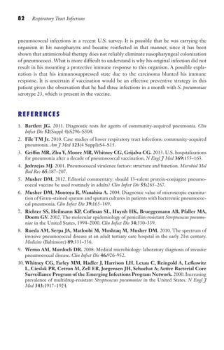 82 Respiratory Tract Infections
pneumococcal infections in a recent U.S. survey. It is possible that he was carrying the
organism in his nasopharynx and became reinfected in that manner, since it has been
shown that antimicrobial therapy does not reliably eliminate nasopharyngeal colonization
of pneumococci. What is more difficult to understand is why his original infection did not
result in his mounting a protective immune response to this organism. A possible expla-
nation is that his immunosuppressed state due to the carcinoma blunted his immune
response. It is uncertain if vaccination would be an effective preventive strategy in this
patient given the observation that he had three infections in a month with S. pneumoniae
serotype 23, which is present in the vaccine.
REFERENCES
1. Bartlett JG. 2011. Diagnostic tests for agents of community-acquired pneumonia. Clin
Infect Dis 52(Suppl 4):S296–S304.
2. File TM Jr. 2010. Case studies of lower respiratory tract infections: community-acquired
pneumonia. Am J Med 123(4 Suppl):S4–S15.
3. Griffin MR, Zhu Y, Moore MR, Whitney CG, Grijalva CG. 2013. U.S. hospitalizations
for pneumonia after a decade of pneumococcal vaccination. N Engl J Med 369:155–163.
4. Jedrzejas MJ. 2001. Pneumococcal virulence factors: structure and function. Microbiol Mol
Biol Rev 65:187–207.
5. Musher DM. 2012. Editorial commentary: should 13-valent protein-conjugate pneumo-
coccal vaccine be used routinely in adults? Clin Infect Dis 55:265–267.
6. Musher DM, Montoya R, Wanahita A. 2004. Diagnostic value of microscopic examina-
tion of Gram-stained sputum and sputum cultures in patients with bacteremic pneumococ-
cal pneumonia. Clin Infect Dis 39:165–169.
7. Richter SS, Heilmann KP, Coffman SL, Huynh HK, Brueggemann AB, Pfaller MA,
Doern GV. 2002. The molecular epidemiology of penicillin-resistant Streptococcus pneumo-
niae in the United States, 1994–2000. Clin Infect Dis 34:330–339.
8. Rueda AM, Serpa JA, Matloobi M, Mushtaq M, Musher DM. 2010. The spectrum of
invasive pneumococcal disease at an adult tertiary care hospital in the early 21st century.
Medicine (Baltimore) 89:331–336.
9. Werno AM, Murdoch DR. 2008. Medical microbiology: laboratory diagnosis of invasive
pneumococcal disease. Clin Infect Dis 46:926–932.
10. Whitney CG, Farley MM, Hadler J, Harrison LH, Lexau C, Reingold A, Lefkowitz
L, Cieslak PR, Cetron M, Zell ER, Jorgensen JH, Schuchat A; Active Bacterial Core
Surveillance Program of the Emerging Infections Program Network. 2000. Increasing
prevalence of multidrug-resistant Streptococcus pneumoniae in the United States. N Engl J
Med 343:1917–1924.
Gilligan_Sec2_063-156.indd 82 7/24/14 11:43 AM
 