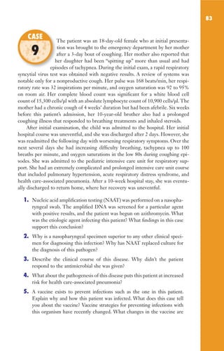 83
The patient was an 18-day-old female who at initial presenta-
tion was brought to the emergency department by her mother
after a 3-day bout of coughing. Her mother also reported that
her daughter had been “spitting up” more than usual and had
episodes of tachypnea. During the initial exam, a rapid respiratory
syncytial virus test was obtained with negative results. A review of systems was
notable only for a nonproductive cough. Her pulse was 168 beats/min, her respi-
ratory rate was 32 inspirations per minute, and oxygen saturation was 92 to 95%
on room air. Her complete blood count was significant for a white blood cell
count of 15,300 cells/µl with an absolute lymphocyte count of 10,900 cells/µl. The
mother had a chronic cough of 4 weeks’ duration but had been afebrile. Six weeks
before this patient’s admission, her 10-year-old brother also had a prolonged
coughing illness that responded to breathing treatments and inhaled steroids.
After initial examination, the child was admitted to the hospital. Her initial
hospital course was uneventful, and she was discharged after 2 days. However, she
was readmitted the following day with worsening respiratory symptoms. Over the
next several days she had increasing difficulty breathing, tachypnea up to 100
breaths per minute, and oxygen saturations in the low 80s during coughing epi-
sodes. She was admitted to the pediatric intensive care unit for respiratory sup-
port. She had an extremely complicated and prolonged intensive care unit course
that included pulmonary hypertension, acute respiratory distress syndrome, and
health care-associated pneumonia. After a 10-week hospital stay, she was eventu-
ally discharged to return home, where her recovery was uneventful.
1. Nucleic acid amplification testing (NAAT) was performed on a nasopha-
ryngeal swab. The amplified DNA was screened for a particular agent
with positive results, and the patient was begun on azithromycin. What
was the etiologic agent infecting this patient? What findings in this case
support this conclusion?
2. Why is a nasopharyngeal specimen superior to any other clinical speci-
men for diagnosing this infection? Why has NAAT replaced culture for
the diagnosis of this pathogen?
3. Describe the clinical course of this disease. Why didn’t the patient
respond to the antimicrobial she was given?
4. What about the pathogenesis of this disease puts this patient at increased
risk for health care-associated pneumonia?
5. A vaccine exists to prevent infections such as the one in this patient.
Explain why and how this patient was infected. What does this case tell
you about the vaccine? Vaccine strategies for preventing infections with
this organism have recently changed. What changes in the vaccine are
The patient was an 18-day-old female who at initial presenta-
after a 3-day bout of coughing. Her mother also reported that
her daughter had been “spitting up” more than usual and had
episodes of tachypnea. During the initial exam, a rapid respiratory
CASE
9
Gilligan_Sec2_063-156.indd 83 7/24/14 11:43 AM
 
