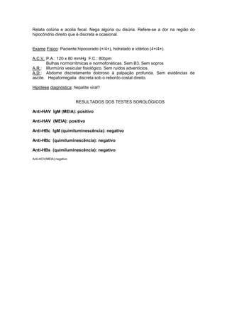 Relata colúria e acolia fecal. Nega algúria ou disúria. Refere-se a dor na região do
hipocôndrio direito que é discreta e ocasional.
Exame Físico: Paciente hipocorado (+/4+), hidratado e ictérico (4+/4+).
A.C.V.:P.A.: 120 x 80 mmHg F.C.: 80bpm
Bulhas normorrítmicas e normofonéticas. Sem B3. Sem sopros
A.R.: Murmúrio vesicular fisiológico. Sem ruídos adventícios.
A.D.: Abdome discretamente doloroso à palpação profunda. Sem evidências de
ascite. Hepatomegalia discreta sob o rebordo costal direito.
Hipótese diagnóstica: hepatite viral?
RESULTADOS DOS TESTES SOROLÓGICOS
Anti-HAV IgM (MEIA): positivo
Anti-HAV (MEIA): positivo
Anti-HBc IgM (quimiluminescência): negativo
Anti-HBc (quimiluminescência): negativo
Anti-HBs (quimiluminescência): negativo
Anti-HCV(MEIA):negativo
 