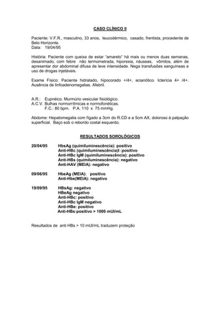 CASO CLÍNICO II
Paciente: V.F.R., masculino, 33 anos, leucodérmico, casado, frentista, procedente de
Belo Horizonte.
Data: 19/04/95
História: Paciente com queixa de estar “amarelo” há mais ou menos duas semanas,
desanimado, com febre não termometrada, hiporexia, náuseas, vômitos, além de
apresentar dor abdominal difusa de leve intensidade. Nega transfusões sanguíneas e
uso de drogas injetáveis.
Exame Físico: Paciente hidratado, hipocorado +/4+, acianótico. Icterícia 4+ /4+.
Ausência de linfoadenomegalias. Afebril.
A.R.: Eupnéico. Murmúrio vesicular fisiológico.
A.C.V. Bulhas normorrítmicas e normofonéticas.
F.C.: 80 bpm. P.A. 110 x 75 mmHg.
Abdome: Hepatomegalia com fígado a 3cm do R.CD e a 5cm AX, doloroso à palpação
superficial. Baço sob o rebordo costal esquerdo.
RESULTADOS SOROLÓGICOS
20/04/95 HbsAg (quimiluminescência): positivo
Anti-HBc (quimiluminescência)l :positivo
Anti-HBc IgM (quimiluminescência): positivo
Anti-HBs (quimiluminescência): negativo
Anti-HAV (MEIA): negativo
09/06/95 HbeAg (MEIA): positivo
Anti-Hbe(MEIA): negativo
19/09/95 HBsAg: negativo
HBeAg negativo
Anti-HBc: positivo
Anti-HBc IgM negativo
Anti-HBe: positivo
Anti-HBs:positivo > 1000 mUI/mL
Resultados de anti HBs > 10 mUI/mL traduzem proteção
 