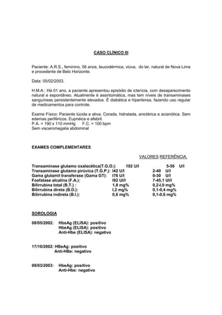 CASO CLÍNICO III
Paciente: A.R.S., feminino, 56 anos, leucodérmica, viúva, do lar, natural de Nova Lima
e procedente de Belo Horizonte.
Data: 05/02/2003.
H.M.A.: Há 01 ano, a paciente apresentou episódio de icterícia, com desaparecimento
natural e espontâneo. Atualmente é assintomática, mas tem níveis de transaminases
sanguíneas persistentemente elevados. É diabética e hipertensa, fazendo uso regular
de medicamentos para controle.
Exame Físico: Paciente lúcida e ativa. Corada, hidratada, anictérica e acianótica. Sem
edemas periféricos. Eupnéica e afebril.
P.A. = 190 x 110 mmHg F.C. = 100 bpm
Sem visceromegalia abdominal
EXAMES COMPLEMENTARES
VALORES REFERÊNCIA.
Transaminase glutamo oxalacética(T.G.O.): 102 U/l 5-50 U/l
Transaminase glutamo pirúvica (T.G.P.): l42 U/l 2-40 U/l
Gama glutamil transferase (Gama GT): l76 U/l 0-30 U/l
Fosfatase alcalina (F.A.): l92 UI/l 7-45,1 UI/l
Bilirrubina total (B.T.) : 1,8 mg% 0,2-l,0 mg%
Bilirrubina direta (B.D.): l,2 mg% 0,1-0,4 mg%
Bilirrubina indireta (B.I.): 0,6 mg% 0,1-0,6 mg%
SOROLOGIA
08/05/2002: HbsAg (ELISA): positivo
HbeAg (ELISA): positivo
Anti-Hbe (ELISA): negativo
17/10/2002: HBeAg: positivo
Anti-HBe: negativo
09/03/2003: HbeAg: positivo
Anti-Hbe: negativo
 