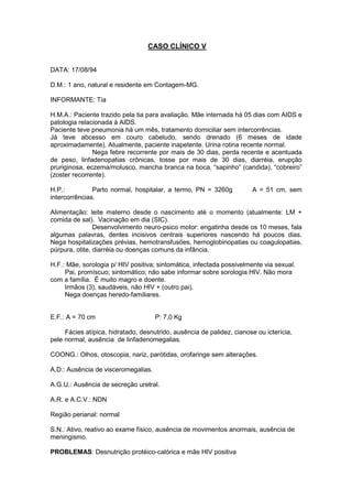 CASO CLÍNICO V
DATA: 17/08/94
D.M.: 1 ano, natural e residente em Contagem-MG.
INFORMANTE: Tia
H.M.A.: Paciente trazido pela tia para avaliação. Mãe internada há 05 dias com AIDS e
patologia relacionada à AIDS.
Paciente teve pneumonia há um mês, tratamento domiciliar sem intercorrências.
Já teve abcesso em couro cabeludo, sendo drenado (6 meses de idade
aproximadamente). Atualmente, paciente inapetente. Urina rotina recente normal.
Nega febre recorrente por mais de 30 dias, perda recente e acentuada
de peso, linfadenopatias crônicas, tosse por mais de 30 dias, diarréia, erupção
pruriginosa, eczema/molusco, mancha branca na boca, “sapinho” (candida), “cobreiro”
(zoster recorrente).
H.P.: Parto normal, hospitalar, a termo, PN = 3260g A = 51 cm, sem
intercorrências.
Alimentação: leite materno desde o nascimento até o momento (atualmente: LM +
comida de sal). Vacinação em dia (SIC).
Desenvolvimento neuro-psico motor: engatinha desde os 10 meses, fala
algumas palavras, dentes incisivos centrais superiores nascendo há poucos dias.
Nega hospitalizações prévias, hemotransfusões, hemoglobinopatias ou coagulopatias,
púrpura, otite, diarréia ou doenças comuns da infância.
H.F.: Mãe, sorologia p/ HIV positiva; sintomática, infectada possivelmente via sexual.
Pai, promíscuo; sintomático; não sabe informar sobre sorologia HIV. Não mora
com a família. É muito magro e doente.
Irmãos (3), saudáveis, não HIV + (outro pai).
Nega doenças heredo-familiares.
E.F.: A = 70 cm P: 7,0 Kg
Fácies atípica, hidratado, desnutrido, ausência de palidez, cianose ou icterícia,
pele normal, ausência de linfadenomegalias.
COONG.: Olhos, otoscopia, nariz, parótidas, orofaringe sem alterações.
A.D.: Ausência de visceromegalias.
A.G.U.: Ausência de secreção uretral.
A.R. e A.C.V.: NDN
Região perianal: normal
S.N.: Ativo, reativo ao exame físico, ausência de movimentos anormais, ausência de
meningismo.
PROBLEMAS: Desnutrição protéico-calórica e mãe HIV positiva
 