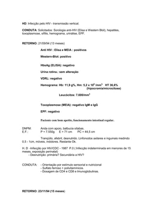 HD: Infecção pelo HIV - transmissão vertical.
CONDUTA: Solicitados: Sorologia anti-HIV (Elisa e Western Blot), hepatites,
toxoplasmose, sífilis, hemograma, urinálise, EPF.
RETORNO: 21/09/94 (13 meses)
Anti HIV : Elisa e MEIA : positivos
Western-Blot: positivo
HbsAg (ELISA): negativo
Urina rotina.: sem alteração
VDRL: negativo
Hemograma: Hb: 11,9 g%, Hm: 5,2 x 106
/mm3,
HT 36,6%
(hipocromia/microcitose)
Leucócitos: 7.600/mm3
Toxoplasmose (MEIA): negativo IgM e IgG
EPF: negativo
Paciente com bom apetite, funcionamento intestinal regular.
DNPM: Anda com apoio, balbucia sílabas.
E.F.: P = 7.550g E = 71 cm PC = 44,5 cm
Tranqüilo, afebril, desnutrido. Linfonodos axilares e inguinais medindo
0,5 - 1cm, móveis, indolores. Restante Ok.
H. D -Infecção por HIV/CDC - 1987 P.0 ( Infecção indeterminada em menores de 15
meses, exposição perinatal)
- Desnutrição: primária? Secundária a HIV?
CONDUTA: - Orientação por estímulo sensorial e nutricional
- Sulfato ferroso + polivitamínicos.
- Dosagem de CD4 e CD8 e Imunoglobulinas.
RETORNO: 23/11/94 (15 meses)
 